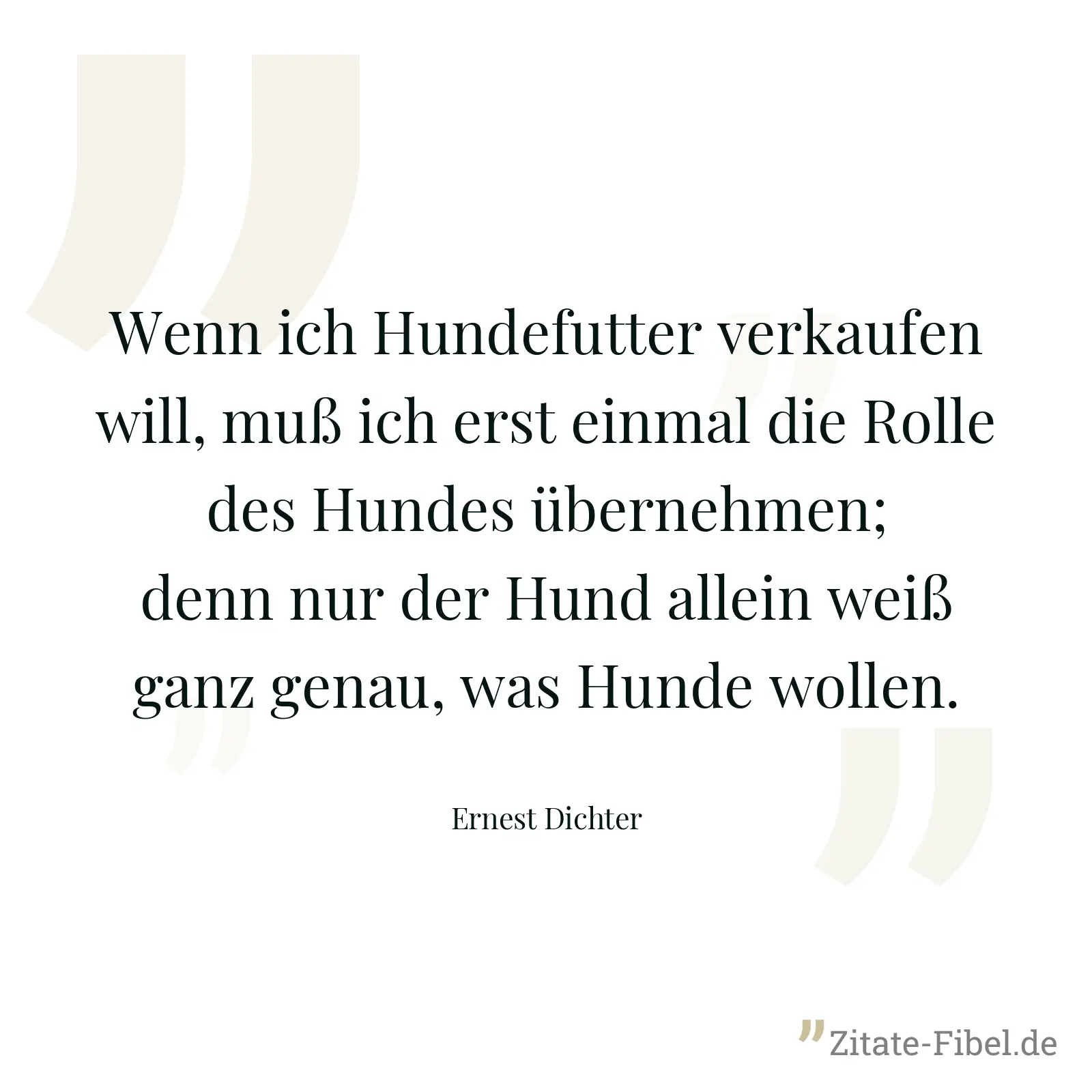 Wenn ich Hundefutter verkaufen will, muß ich erst einmal die Rolle des Hundes übernehmen; denn nur der Hund allein weiß ganz genau, was Hunde wollen. - Ernest Dichter