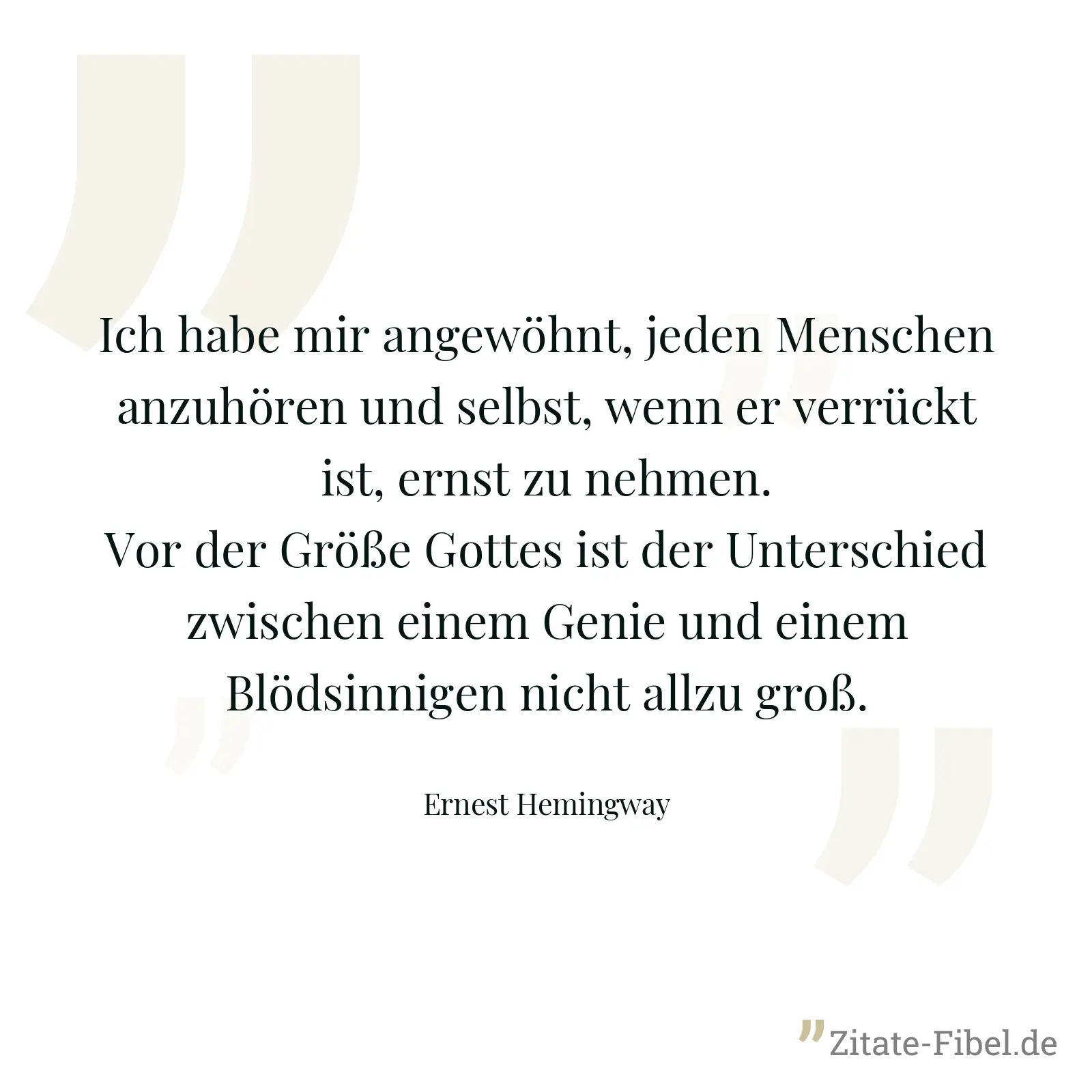 Ich habe mir angewöhnt, jeden Menschen anzuhören und selbst, wenn er verrückt ist, ernst zu nehmen. Vor der Größe Gottes ist der Unterschied zwischen einem Genie und einem Blödsinnigen nicht allzu groß. - Ernest Hemingway