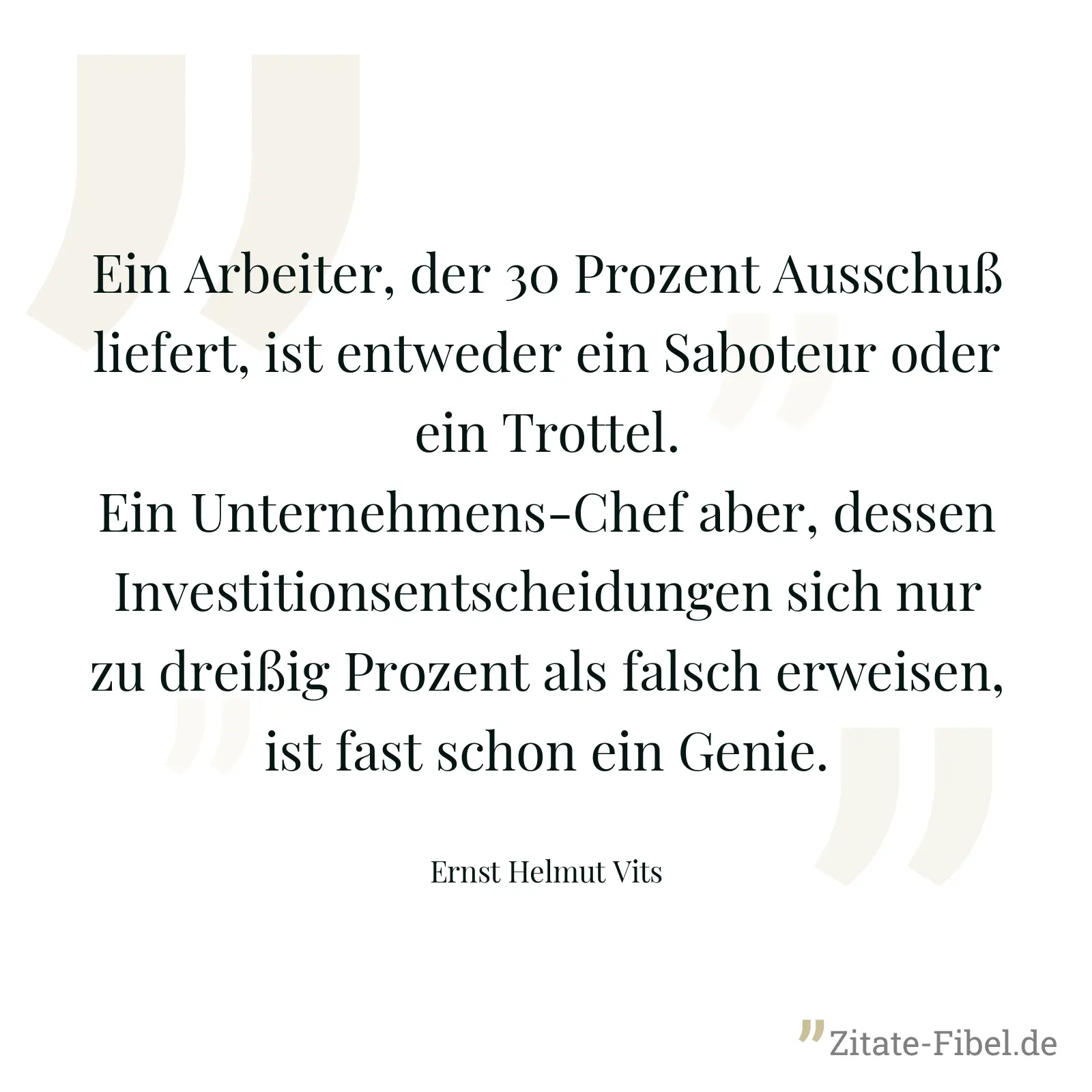 Ein Arbeiter, der 30 Prozent Ausschuß liefert, ist entweder ein Saboteur oder ein Trottel. Ein Unternehmens-Chef aber, dessen Investitionsentscheidungen sich nur zu dreißig Prozent als falsch erweisen, ist fast schon ein Genie. - Ernst Helmut Vits