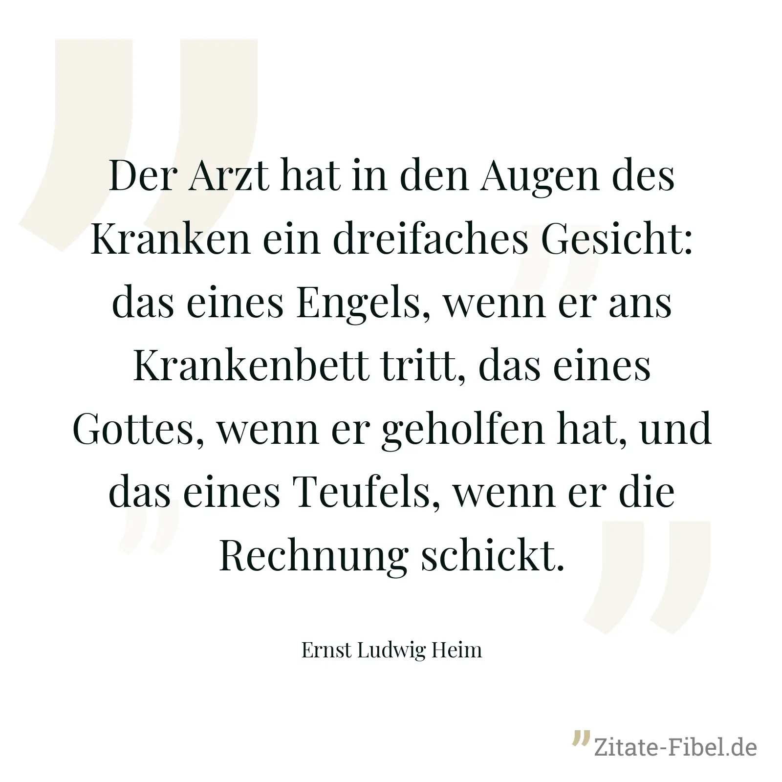 Der Arzt hat in den Augen des Kranken ein dreifaches Gesicht: das eines Engels, wenn er ans Krankenbett tritt, das eines Gottes, wenn er geholfen hat, und das eines Teufels, wenn er die Rechnung schickt. - Ernst Ludwig Heim