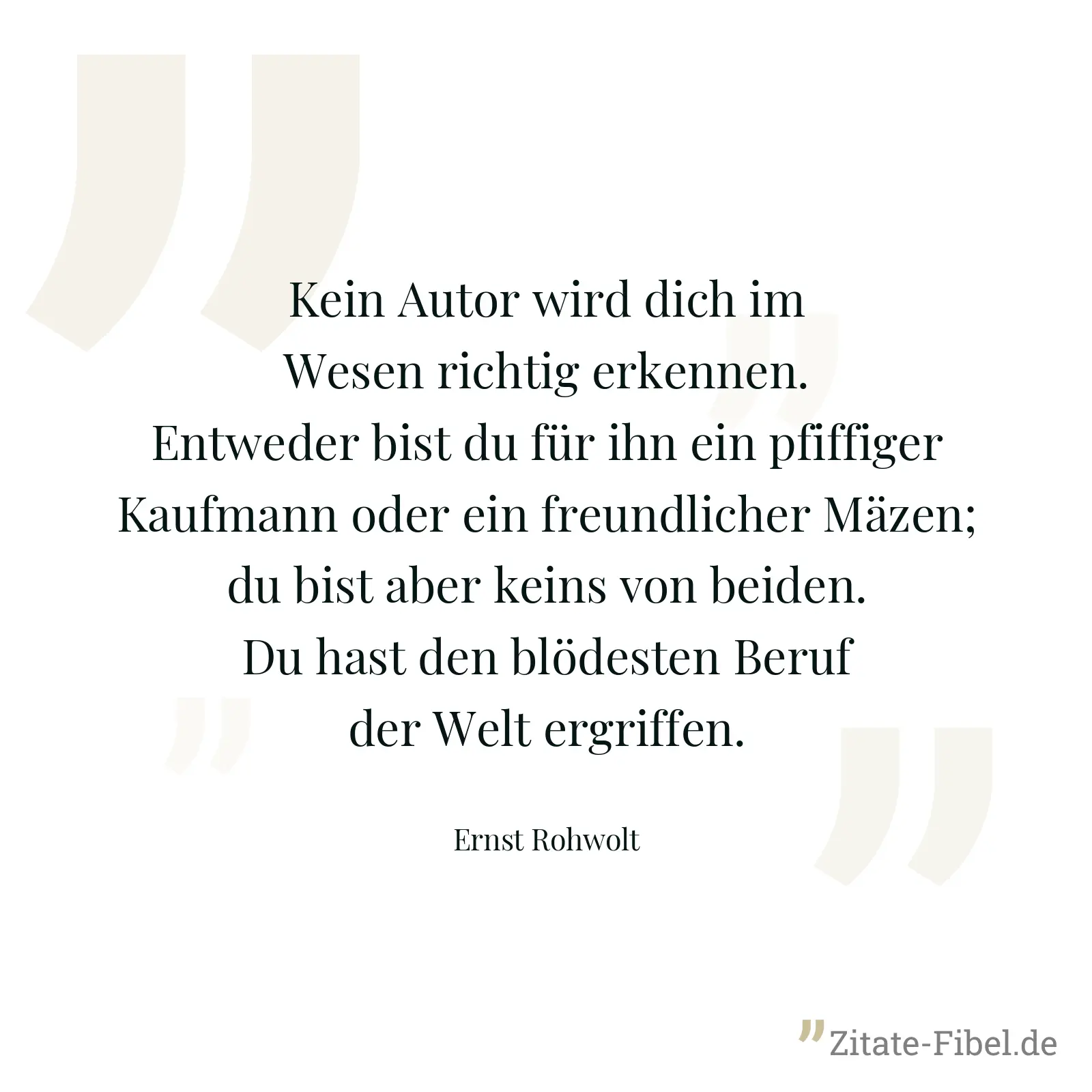 Kein Autor wird dich im Wesen richtig erkennen. Entweder bist du für ihn ein pfiffiger Kaufmann oder ein freundlicher Mäzen; du bist aber keins von beiden. Du hast den blödesten Beruf der Welt ergriffen. - Ernst Rohwolt