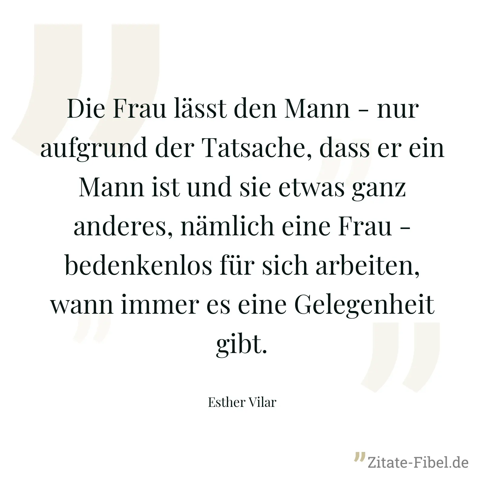 Die Frau lässt den Mann - nur aufgrund der Tatsache, dass er ein Mann ist und sie etwas ganz anderes, nämlich eine Frau - bedenkenlos für sich arbeiten, wann immer es eine Gelegenheit gibt. - Esther Vilar
