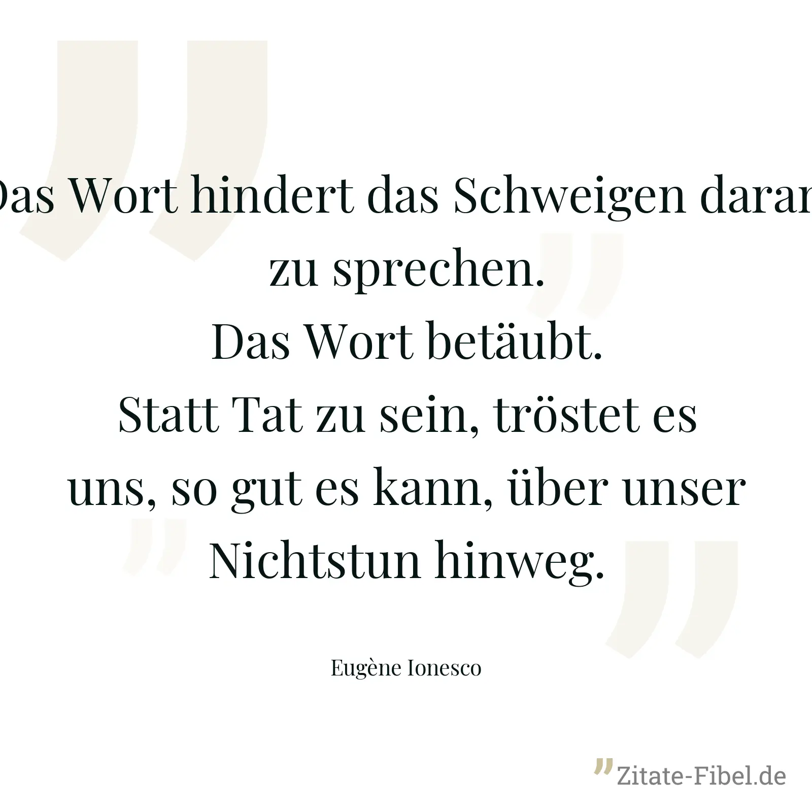 Das Wort hindert das Schweigen daran, zu sprechen. Das Wort betäubt. Statt Tat zu sein, tröstet es uns, so gut es kann, über unser Nichtstun hinweg. - Eugène Ionesco