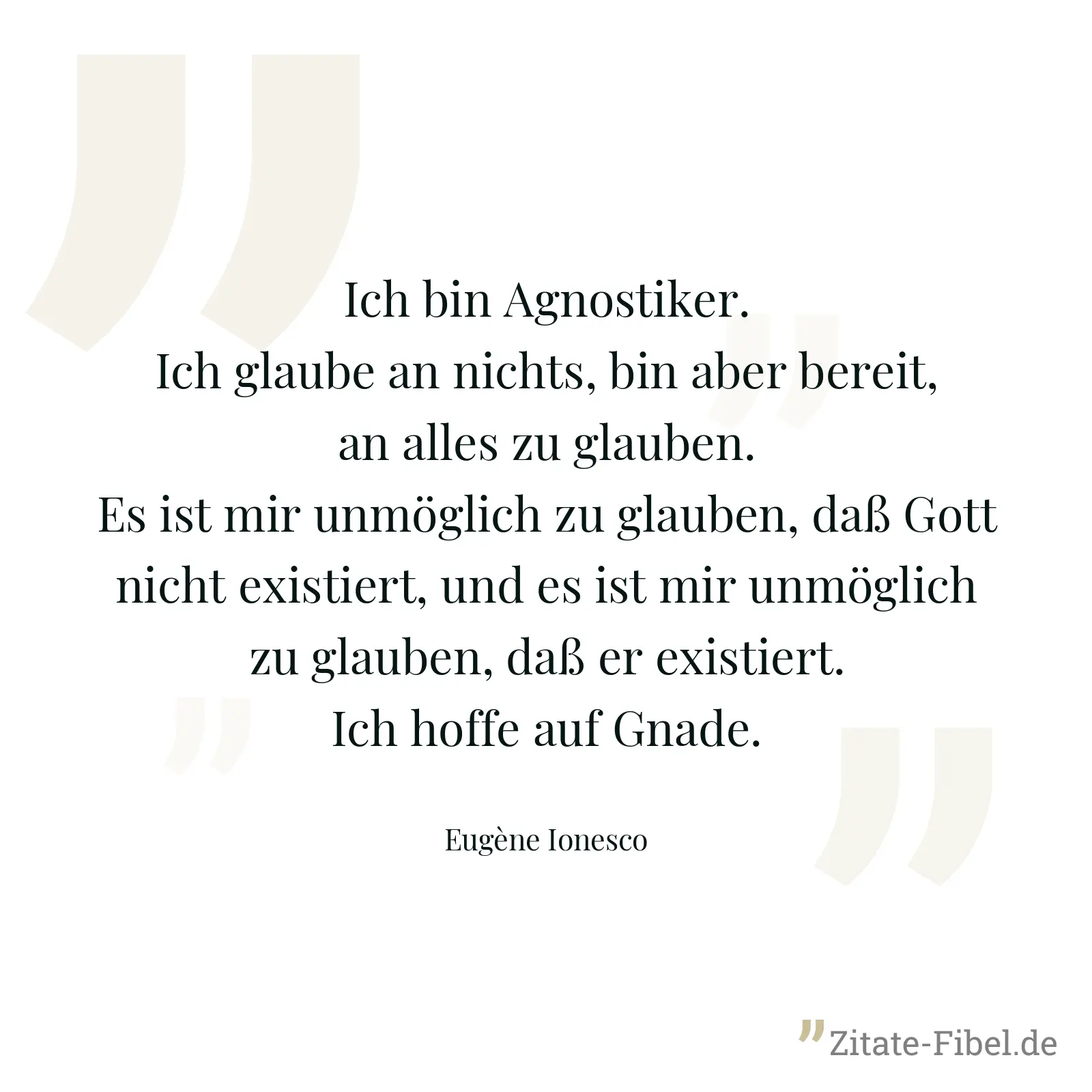 Ich bin Agnostiker. Ich glaube an nichts, bin aber bereit, an alles zu glauben. Es ist mir unmöglich zu glauben, daß Gott nicht existiert, und es ist mir unmöglich zu glauben, daß er existiert. Ich hoffe auf Gnade. - Eugène Ionesco
