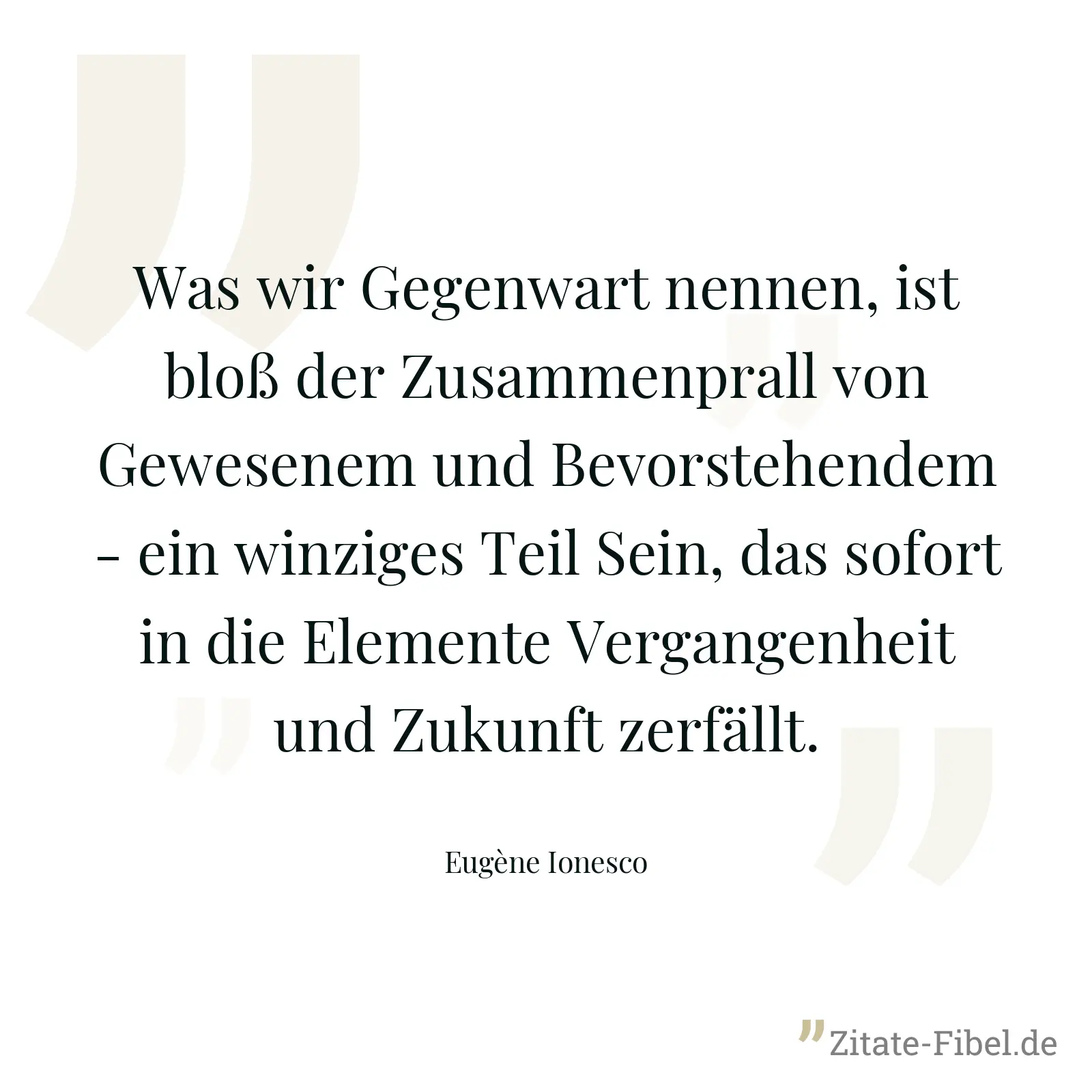 Was wir Gegenwart nennen, ist bloß der Zusammenprall von Gewesenem und Bevorstehendem - ein winziges Teil Sein, das sofort in die Elemente Vergangenheit und Zukunft zerfällt. - Eugène Ionesco