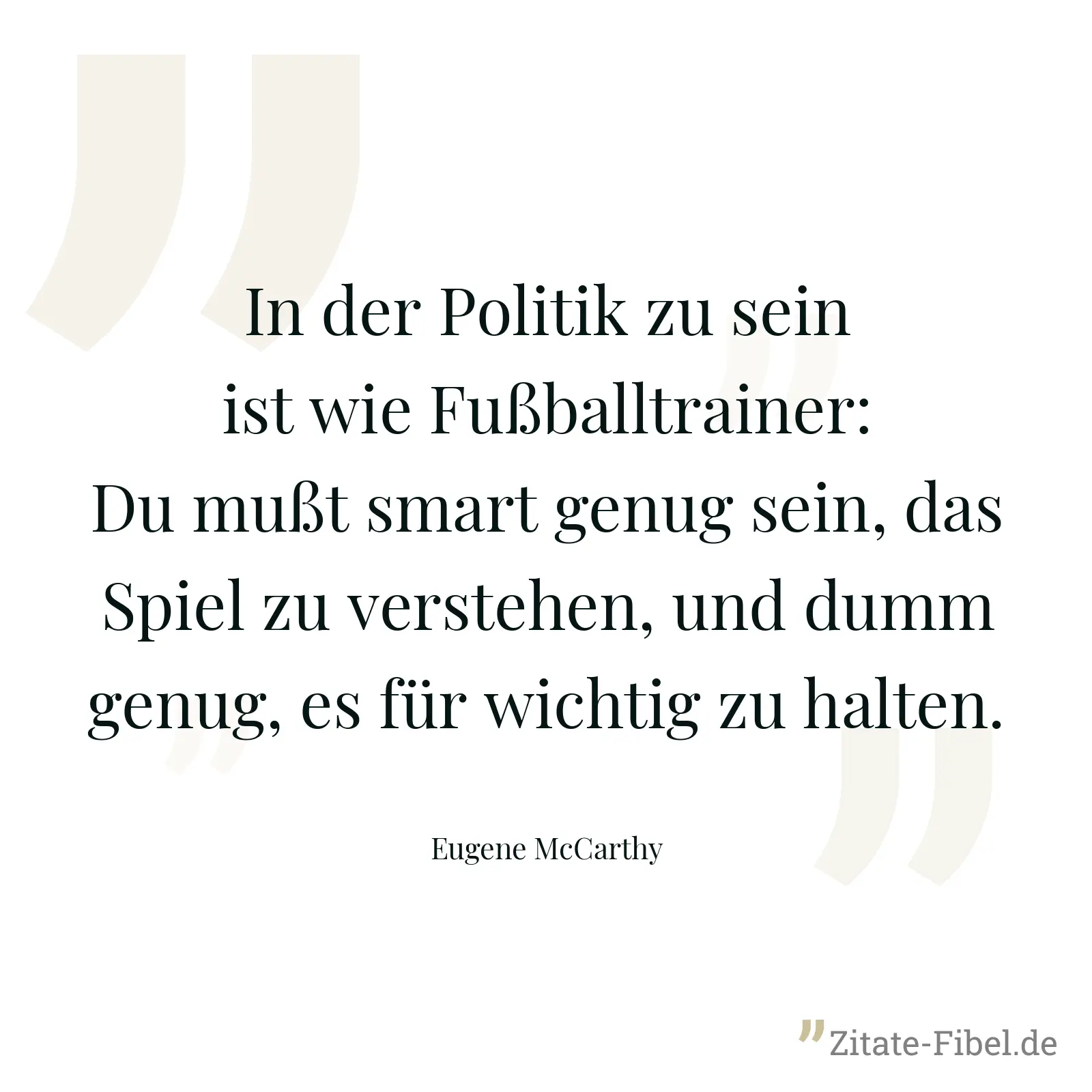 In der Politik zu sein ist wie Fußballtrainer: Du mußt smart genug sein, das Spiel zu verstehen, und dumm genug, es für wichtig zu halten. - Eugene McCarthy