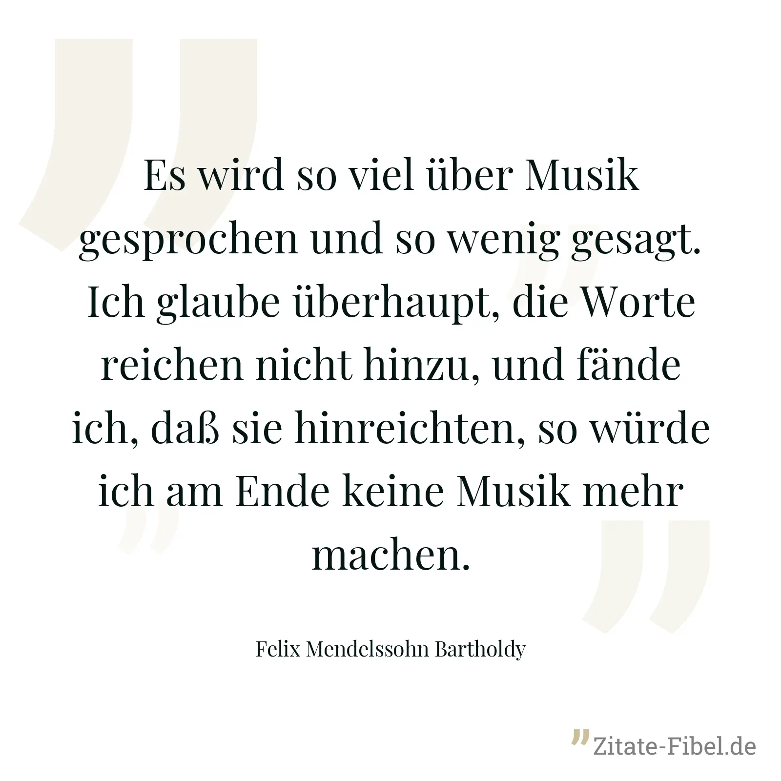 Es wird so viel über Musik gesprochen und so wenig gesagt. Ich glaube überhaupt, die Worte reichen nicht hinzu, und fände ich, daß sie hinreichten, so würde ich am Ende keine Musik mehr machen. - Felix Mendelssohn Bartholdy