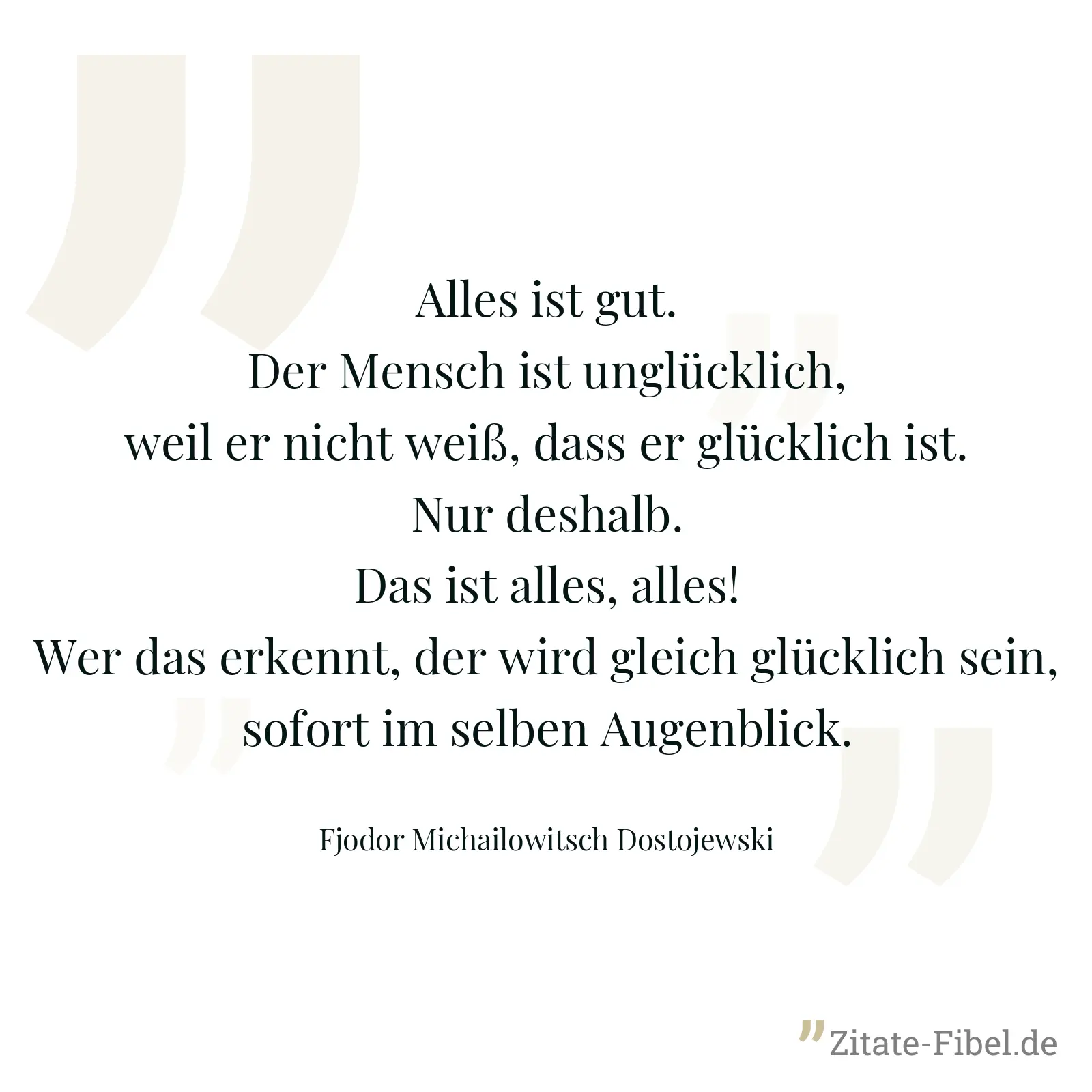 Alles ist gut. Der Mensch ist unglücklich, weil er nicht weiß, dass er glücklich ist. Nur deshalb. Das ist alles, alles! Wer das erkennt, der wird gleich glücklich sein, sofort im selben Augenblick. - Fjodor Michailowitsch Dostojewski