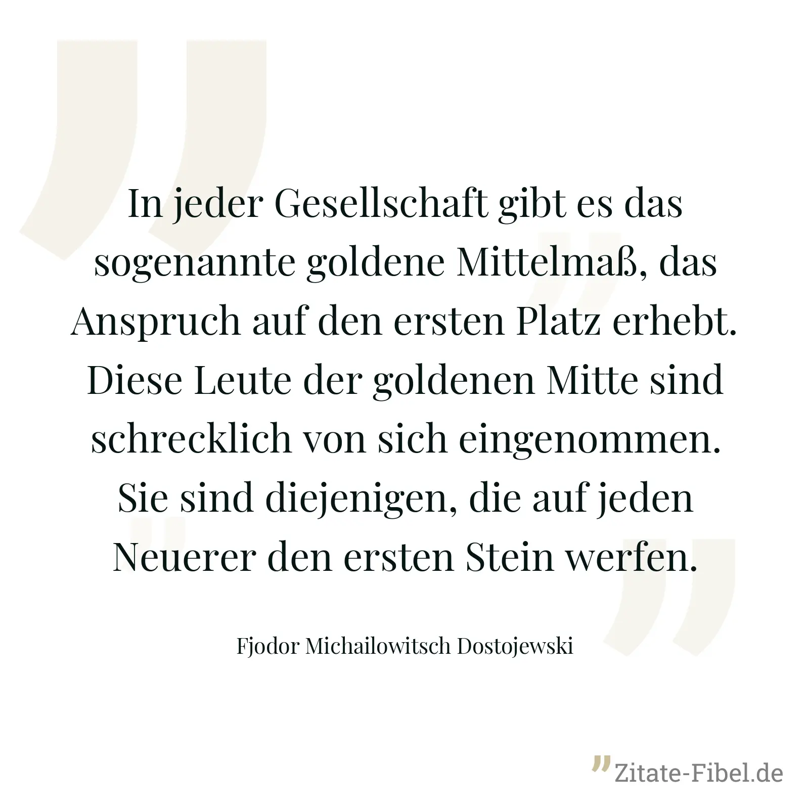 In jeder Gesellschaft gibt es das sogenannte goldene Mittelmaß, das Anspruch auf den ersten Platz erhebt. Diese Leute der goldenen Mitte sind schrecklich von sich eingenommen. Sie sind diejenigen, die auf jeden Neuerer den ersten Stein werfen. - Fjodor Michailowitsch Dostojewski