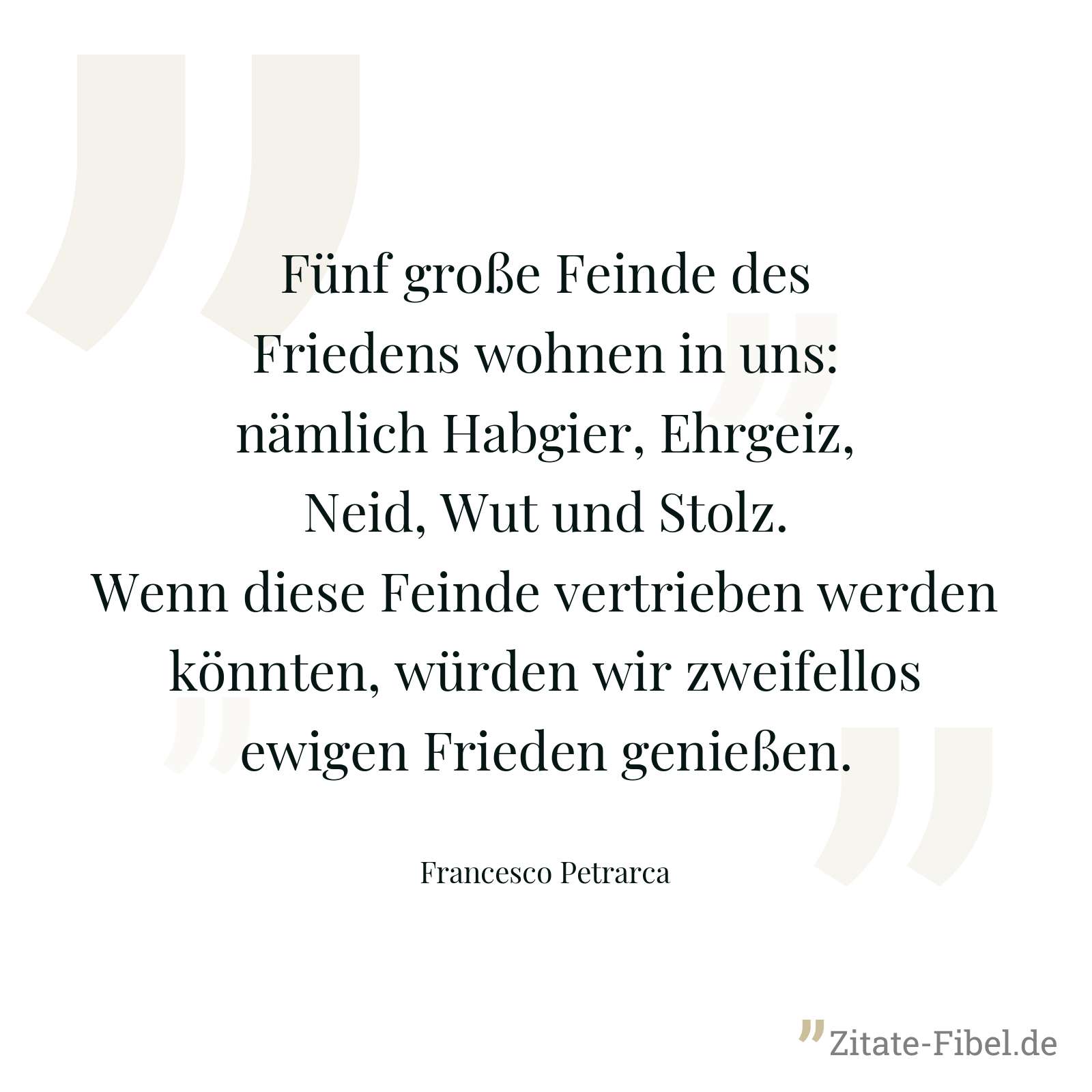 Fünf große Feinde des Friedens wohnen in uns: nämlich Habgier, Ehrgeiz, Neid, Wut und Stolz. Wenn diese Feinde vertrieben werden könnten, würden wir zweifellos ewigen Frieden genießen. - Francesco Petrarca