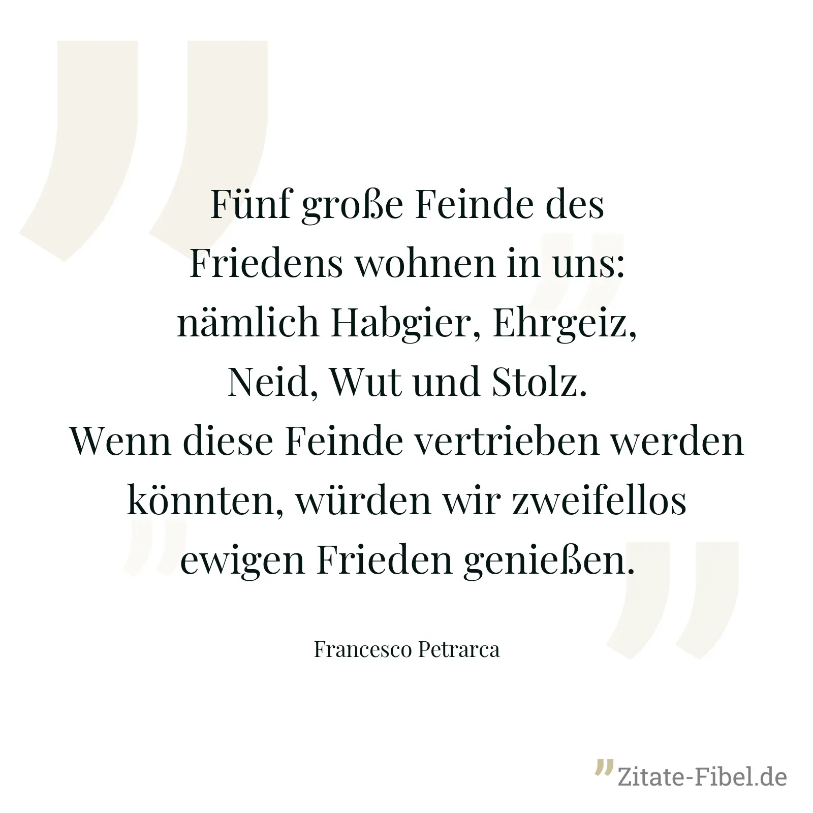 Fünf große Feinde des Friedens wohnen in uns: nämlich Habgier, Ehrgeiz, Neid, Wut und Stolz. Wenn diese Feinde vertrieben werden könnten, würden wir zweifellos ewigen Frieden genießen. - Francesco Petrarca
