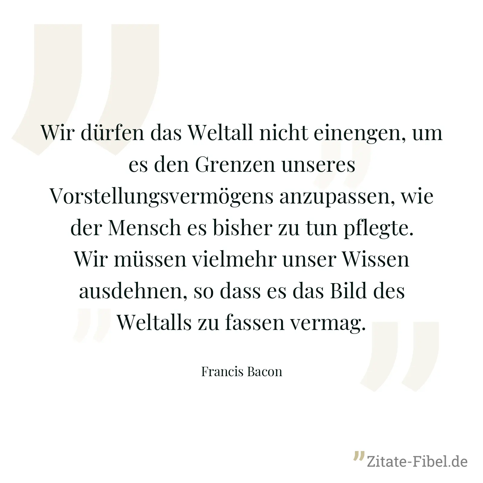 Wir dürfen das Weltall nicht einengen, um es den Grenzen unseres Vorstellungsvermögens anzupassen, wie der Mensch es bisher zu tun pflegte. Wir müssen vielmehr unser Wissen ausdehnen, so dass es das Bild des Weltalls zu fassen vermag. - Francis Bacon
