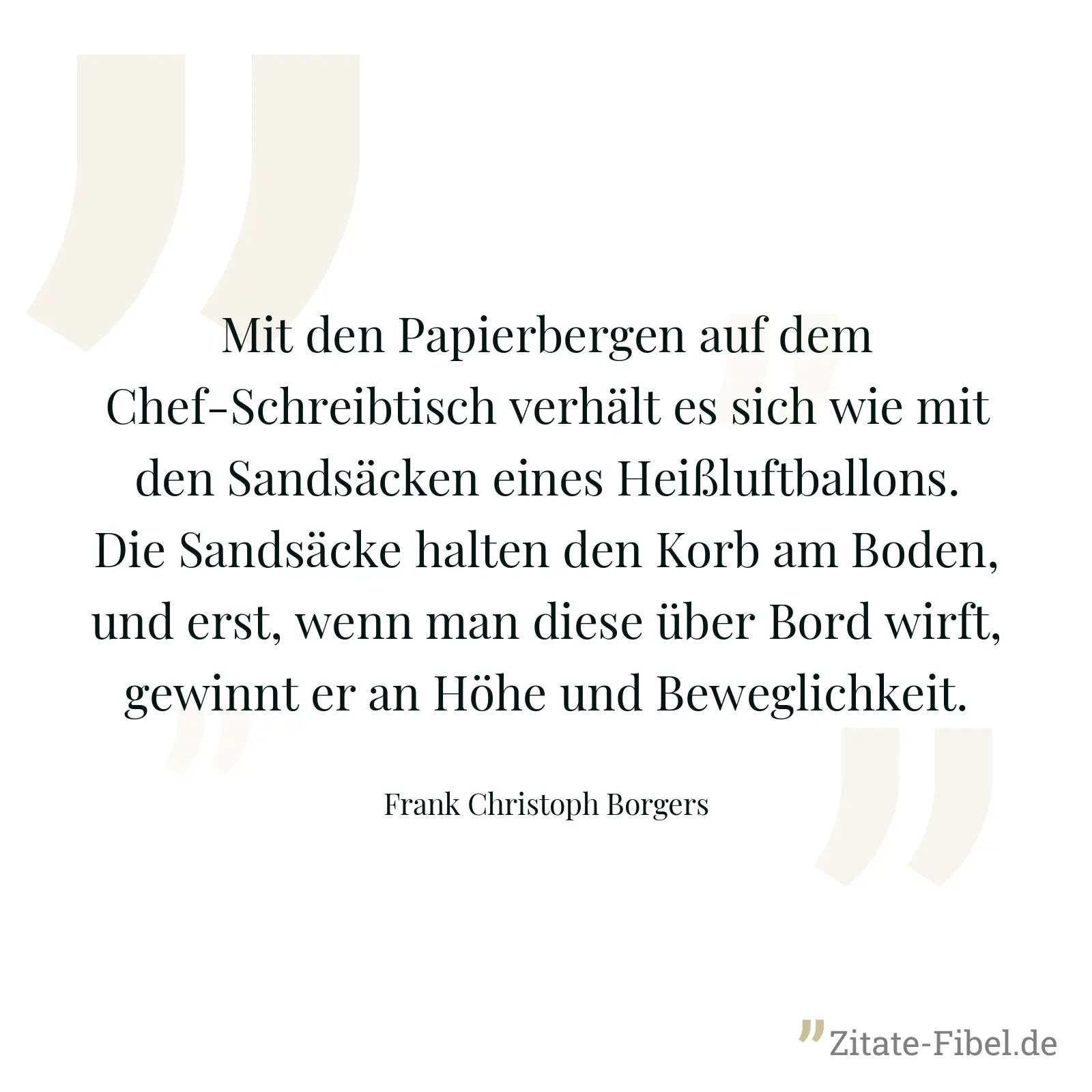 Mit den Papierbergen auf dem Chef-Schreibtisch verhält es sich wie mit den Sandsäcken eines Heißluftballons. Die Sandsäcke halten den Korb am Boden, und erst, wenn man diese über Bord wirft, gewinnt er an Höhe und Beweglichkeit. - Frank Christoph Borgers
