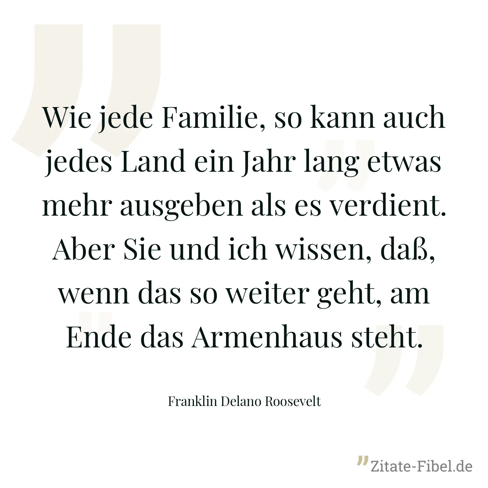 Wie jede Familie, so kann auch jedes Land ein Jahr lang etwas mehr ausgeben als es verdient. Aber Sie und ich wissen, daß, wenn das so weiter geht, am Ende das Armenhaus steht. - Franklin Delano Roosevelt