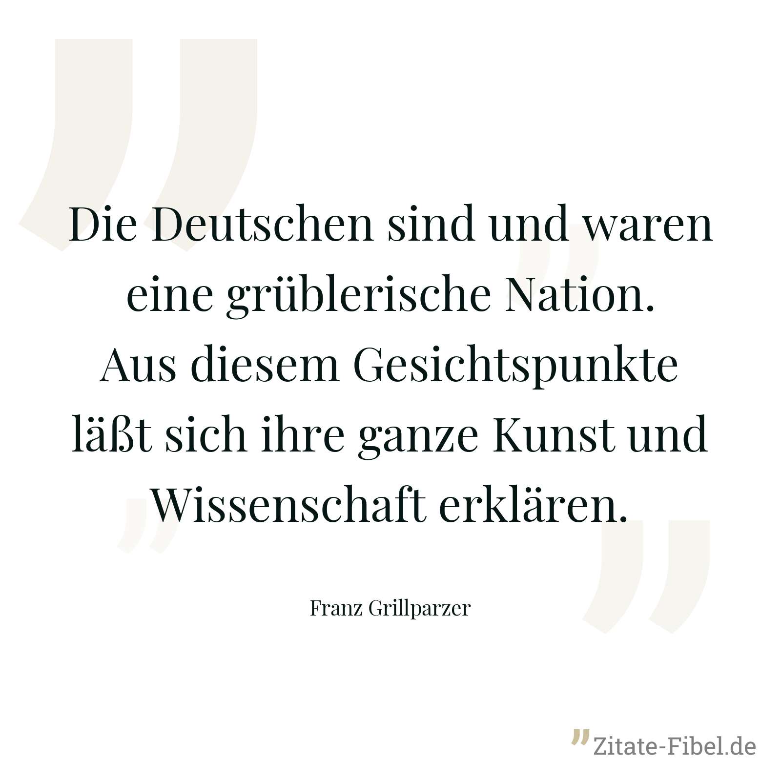 Die Deutschen sind und waren eine grüblerische Nation. Aus diesem Gesichtspunkte läßt sich ihre ganze Kunst und Wissenschaft erklären. - Franz Grillparzer