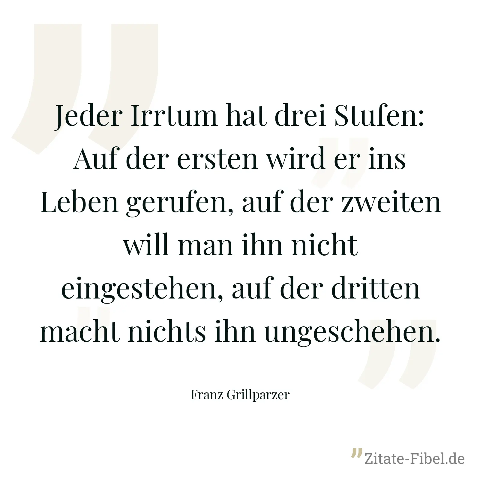 Jeder Irrtum hat drei Stufen: Auf der ersten wird er ins Leben gerufen, auf der zweiten will man ihn nicht eingestehen, auf der dritten macht nichts ihn ungeschehen. - Franz Grillparzer