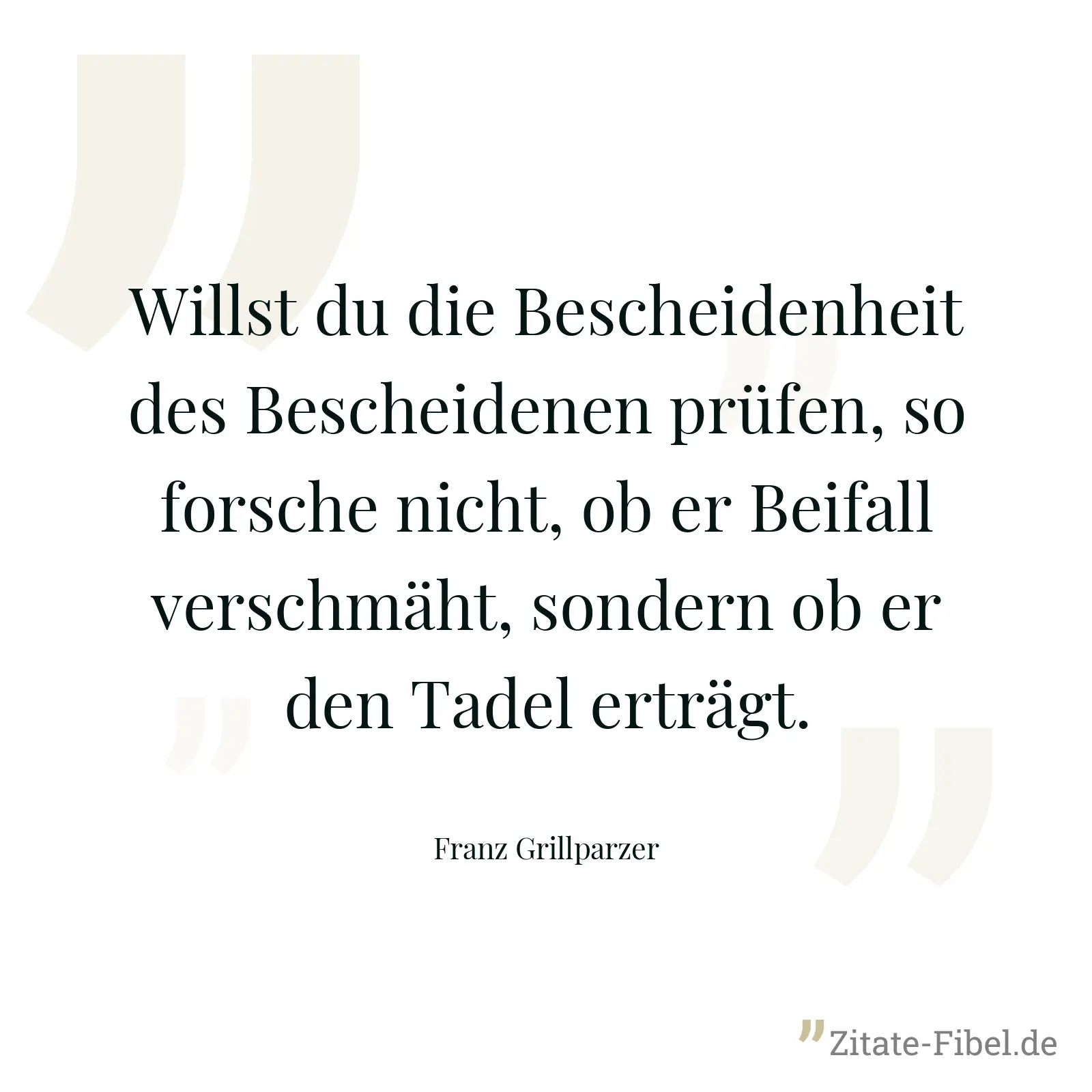 Willst du die Bescheidenheit des Bescheidenen prüfen, so forsche nicht, ob er Beifall verschmäht, sondern ob er den Tadel erträgt. - Franz Grillparzer