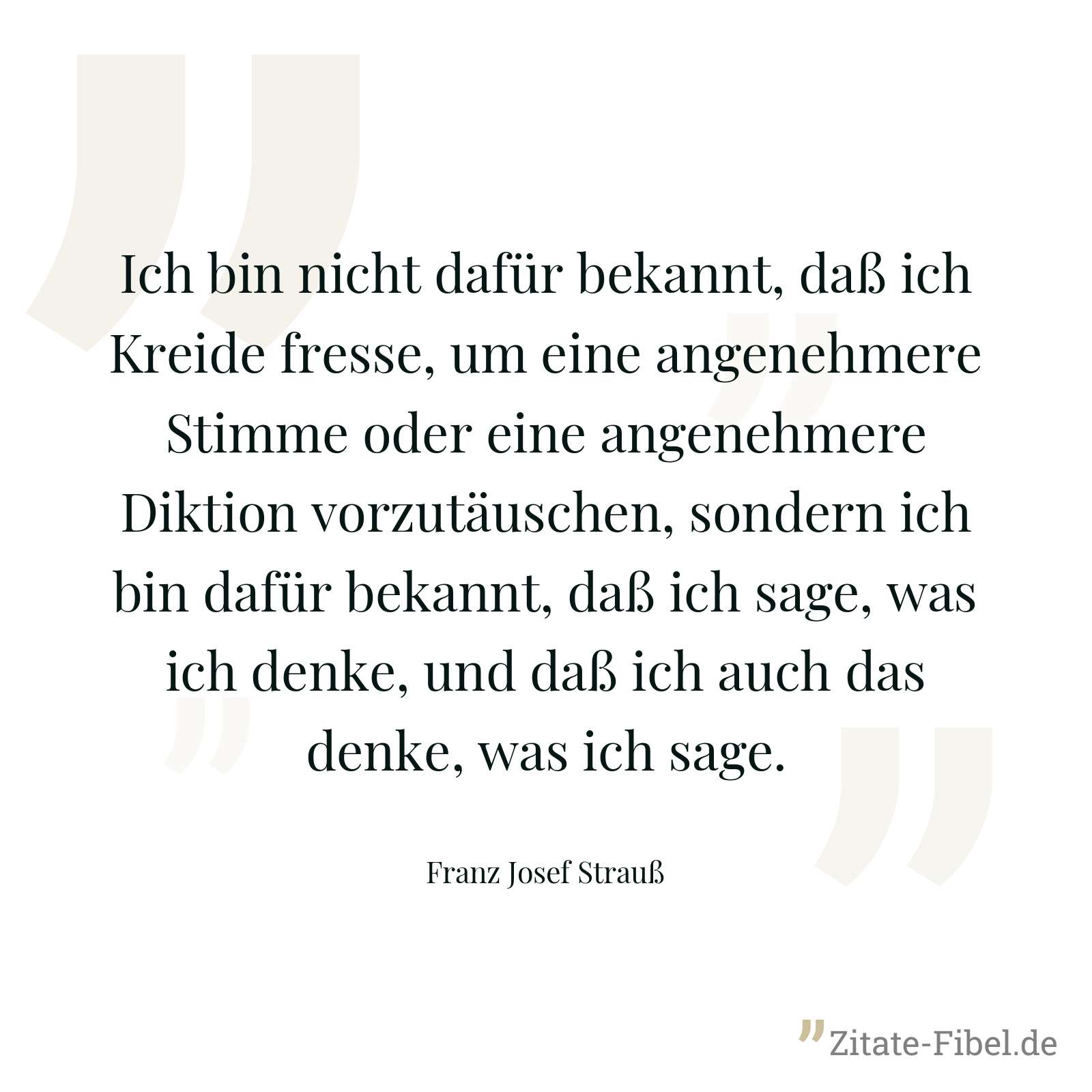 Ich bin nicht dafür bekannt, daß ich Kreide fresse, um eine angenehmere Stimme oder eine angenehmere Diktion vorzutäuschen, sondern ich bin dafür bekannt, daß ich sage, was ich denke, und daß ich auch das denke, was ich sage. - Franz Josef Strauß