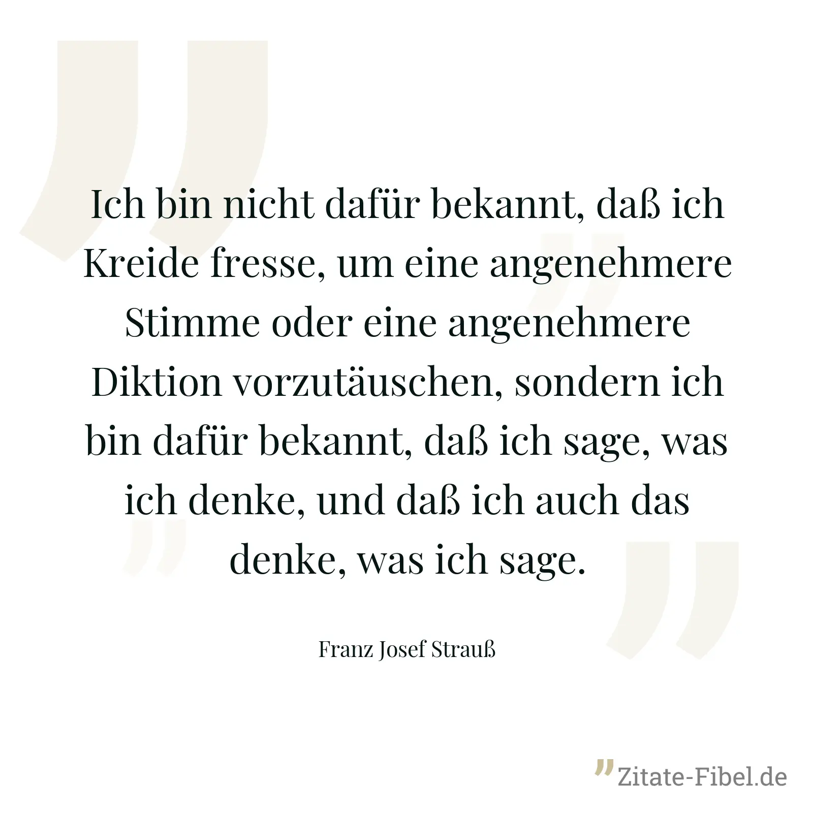 Ich bin nicht dafür bekannt, daß ich Kreide fresse, um eine angenehmere Stimme oder eine angenehmere Diktion vorzutäuschen, sondern ich bin dafür bekannt, daß ich sage, was ich denke, und daß ich auch das denke, was ich sage. - Franz Josef Strauß
