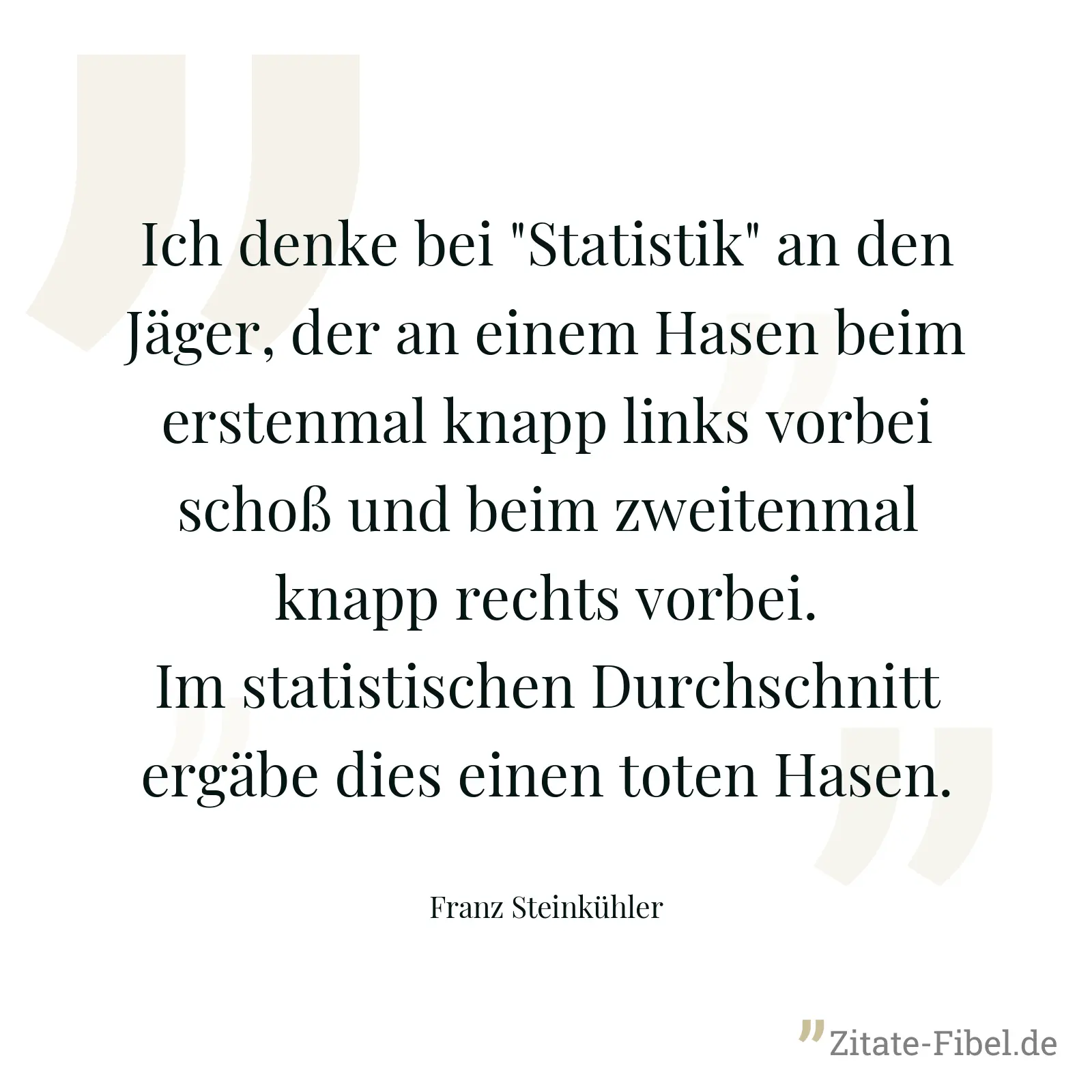 Ich denke bei "Statistik" an den Jäger, der an einem Hasen beim erstenmal knapp links vorbei schoß und beim zweitenmal knapp rechts vorbei. Im statistischen Durchschnitt ergäbe dies einen toten Hasen. - Franz Steinkühler
