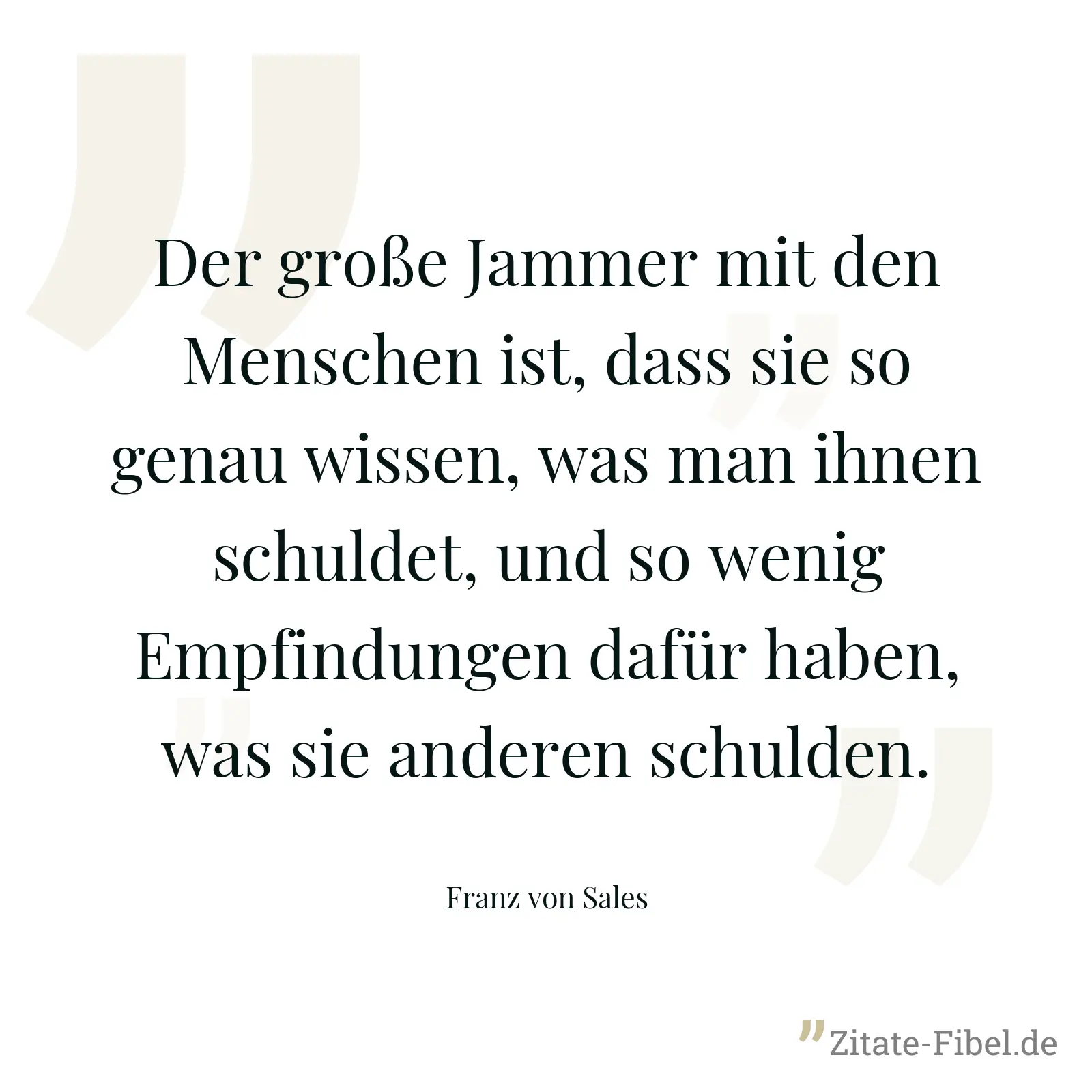 Der große Jammer mit den Menschen ist, dass sie so genau wissen, was man ihnen schuldet, und so wenig Empfindungen dafür haben, was sie anderen schulden. - Franz von Sales