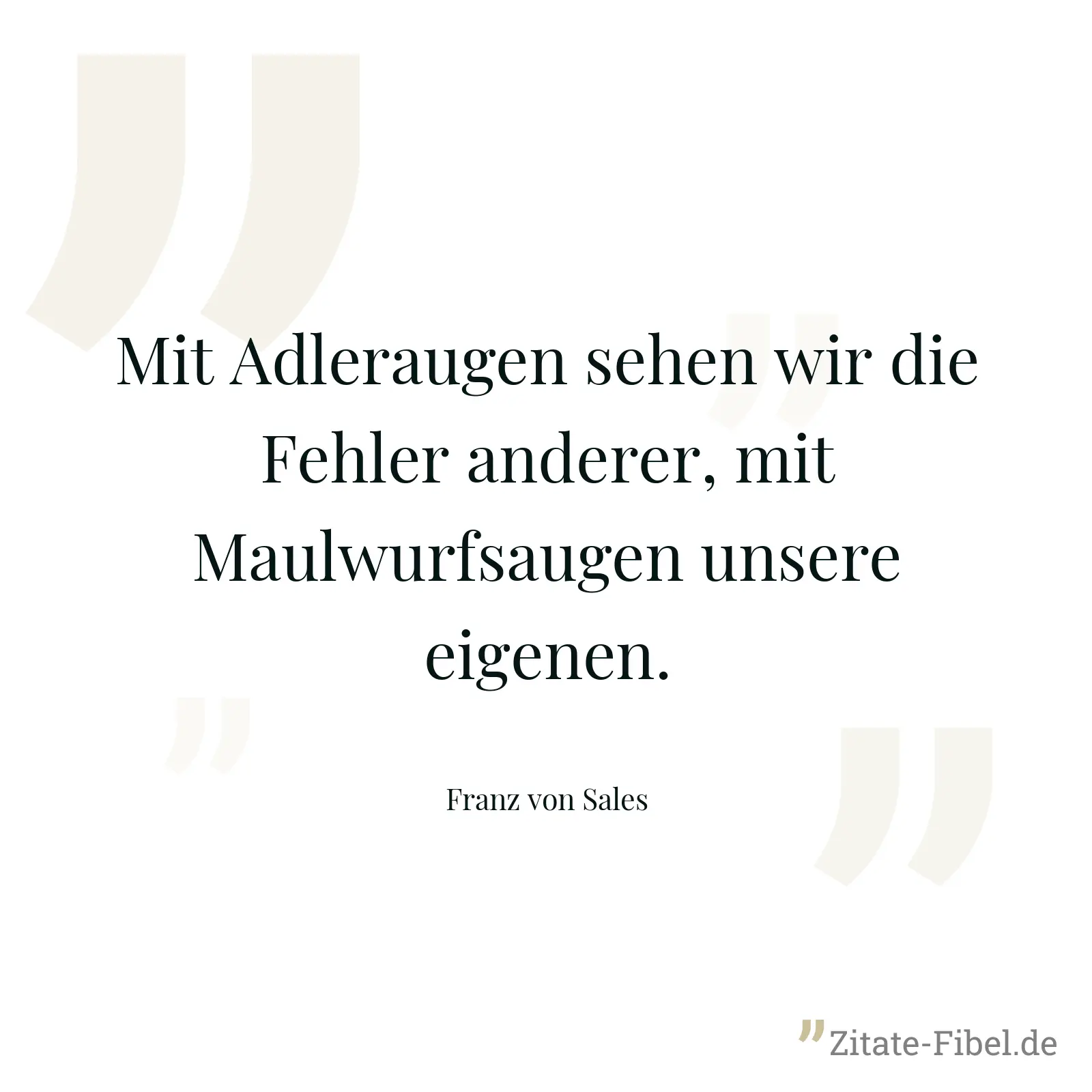 Mit Adleraugen sehen wir die Fehler anderer, mit Maulwurfsaugen unsere eigenen. - Franz von Sales