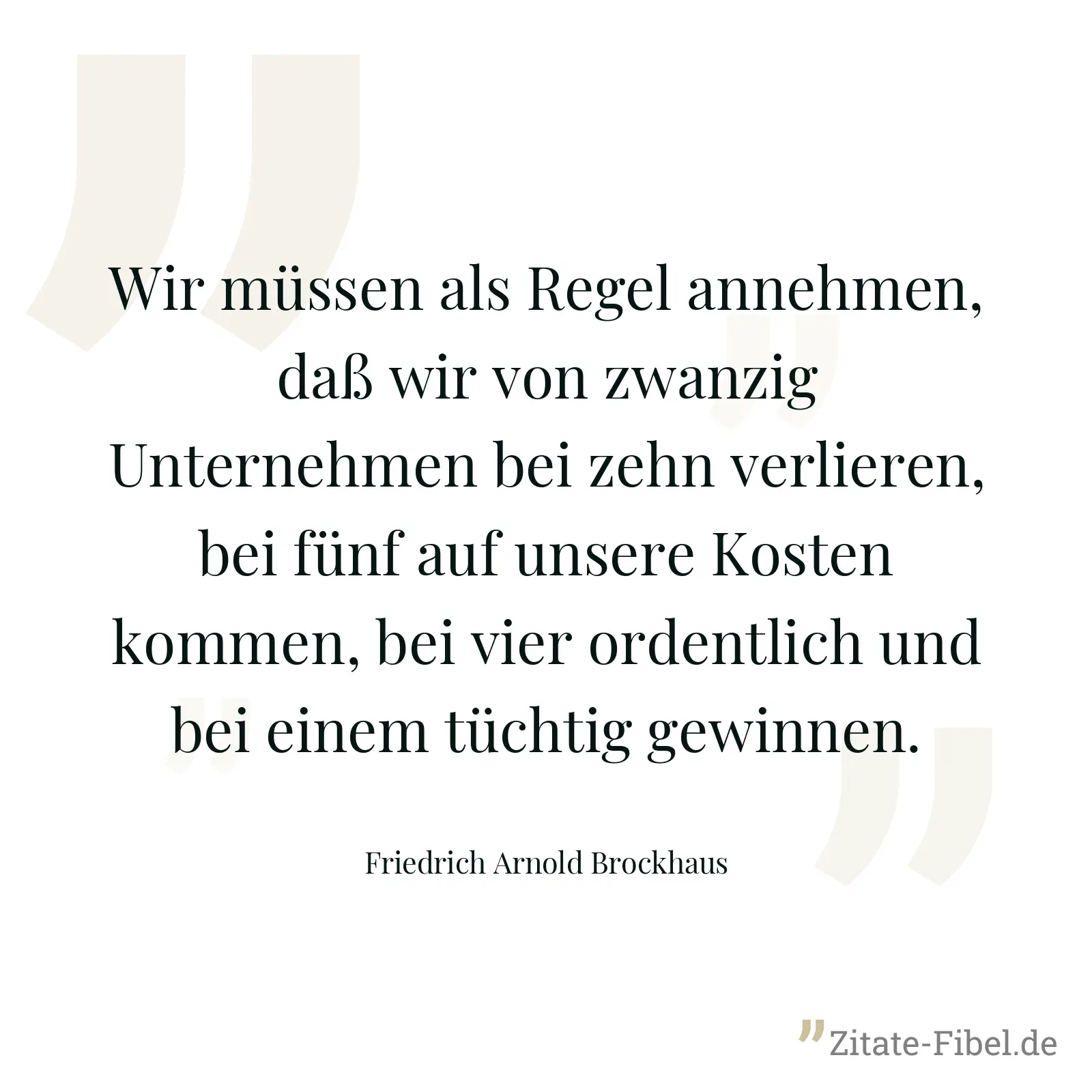 Wir müssen als Regel annehmen, daß wir von zwanzig Unternehmen bei zehn verlieren, bei fünf auf unsere Kosten kommen, bei vier ordentlich und bei einem tüchtig gewinnen. - Friedrich Arnold Brockhaus
