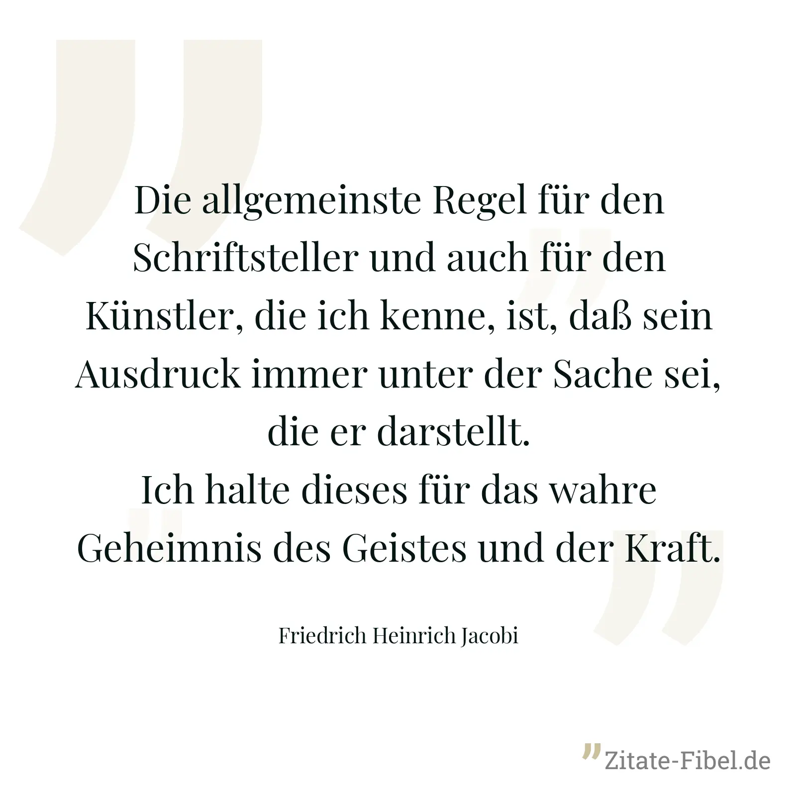 Die allgemeinste Regel für den Schriftsteller und auch für den Künstler, die ich kenne, ist, daß sein Ausdruck immer unter der Sache sei, die er darstellt. Ich halte dieses für das wahre Geheimnis des Geistes und der Kraft. - Friedrich Heinrich Jacobi
