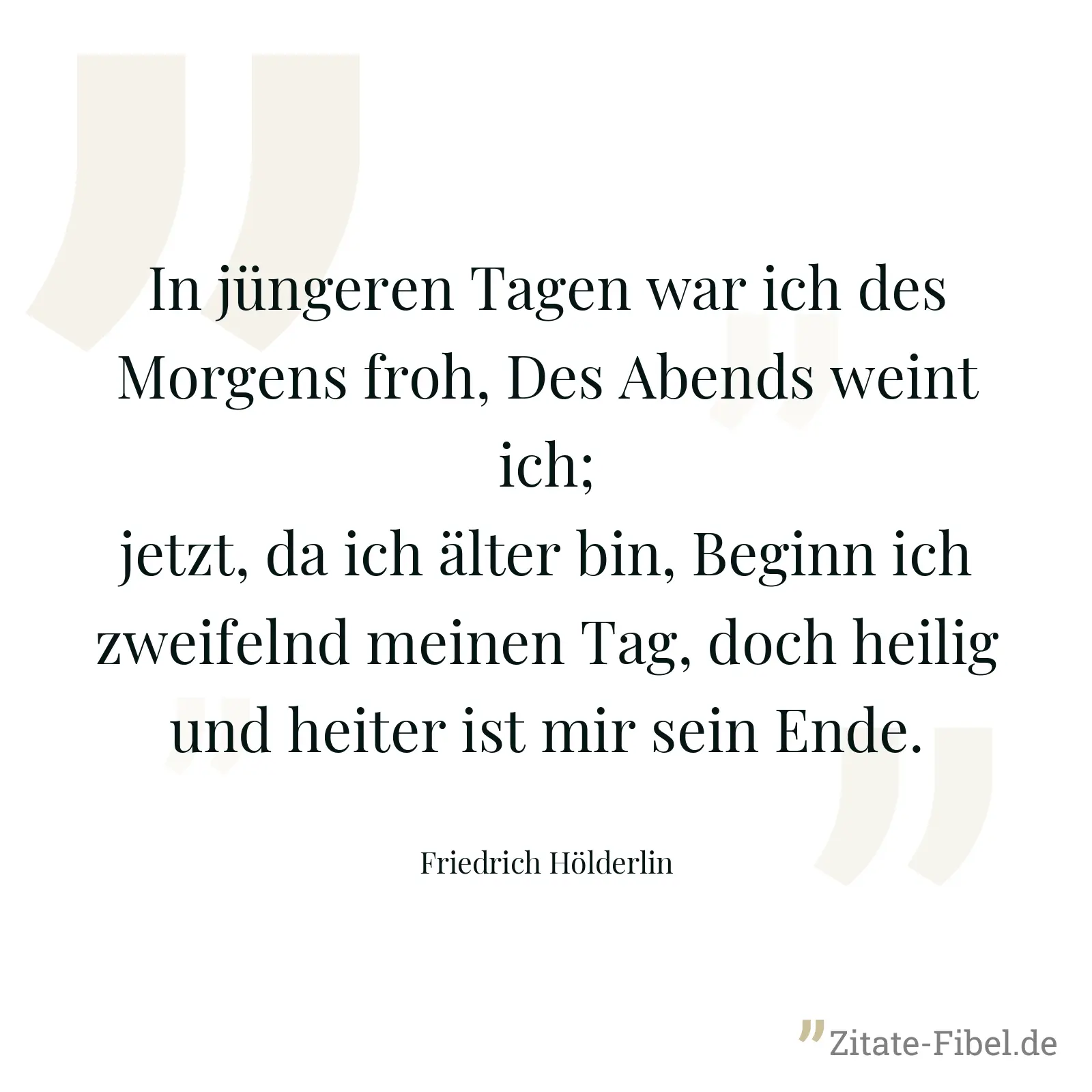 In jüngeren Tagen war ich des Morgens froh, Des Abends weint ich; jetzt, da ich älter bin, Beginn ich zweifelnd meinen Tag, doch heilig und heiter ist mir sein Ende. - Friedrich Hölderlin