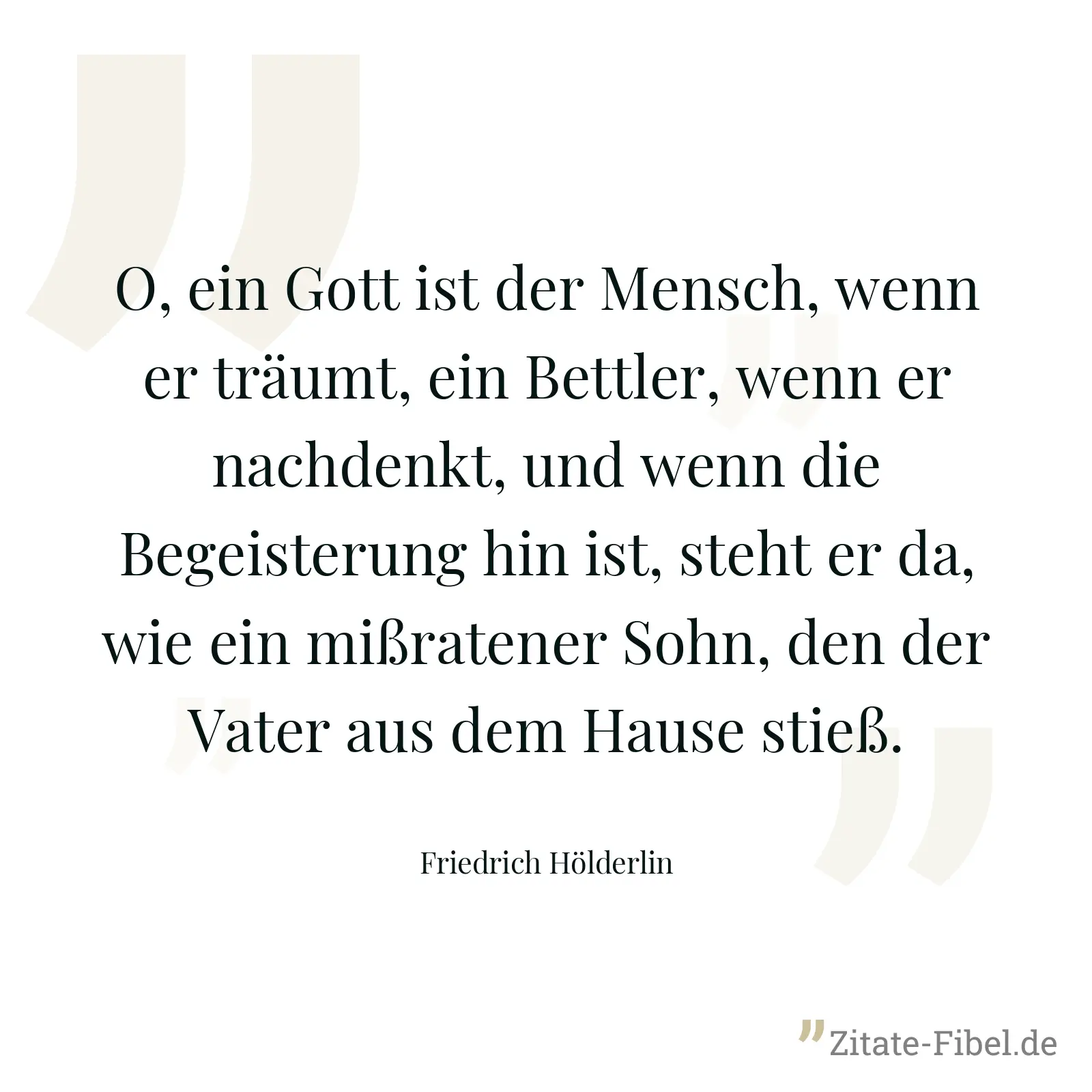 O, ein Gott ist der Mensch, wenn er träumt, ein Bettler, wenn er nachdenkt, und wenn die Begeisterung hin ist, steht er da, wie ein mißratener Sohn, den der Vater aus dem Hause stieß. - Friedrich Hölderlin