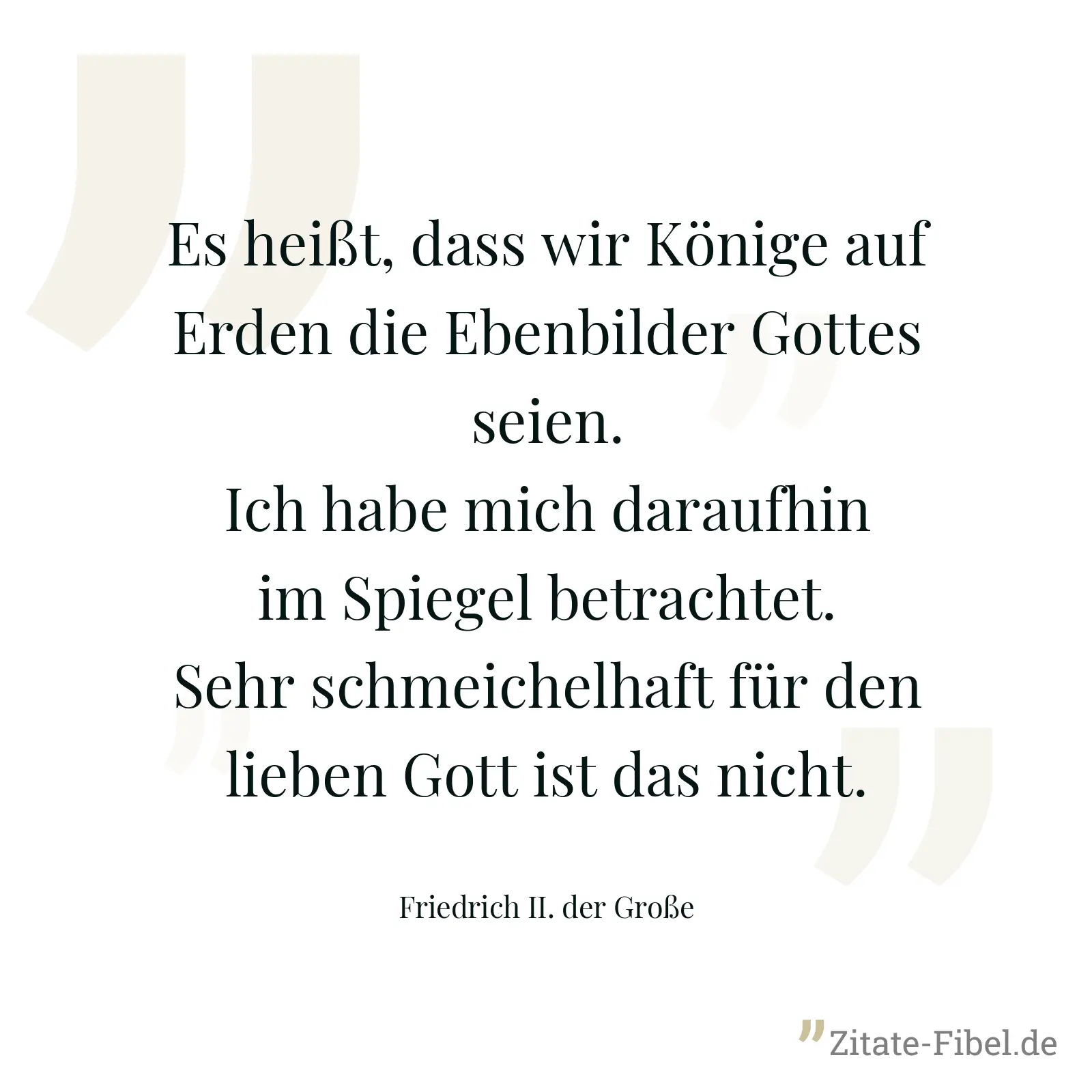 Es heißt, dass wir Könige auf Erden die Ebenbilder Gottes seien. Ich habe mich daraufhin im Spiegel betrachtet. Sehr schmeichelhaft für den lieben Gott ist das nicht. - Friedrich II. der Große