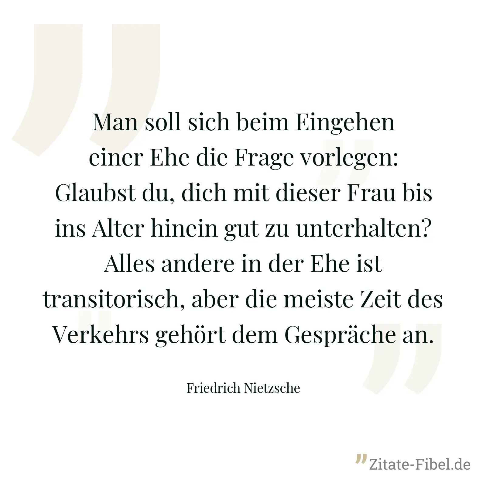 Man soll sich beim Eingehen einer Ehe die Frage vorlegen: Glaubst du, dich mit dieser Frau bis ins Alter hinein gut zu unterhalten? Alles andere in der Ehe ist transitorisch, aber die meiste Zeit des Verkehrs gehört dem Gespräche an. - Friedrich Nietzsche