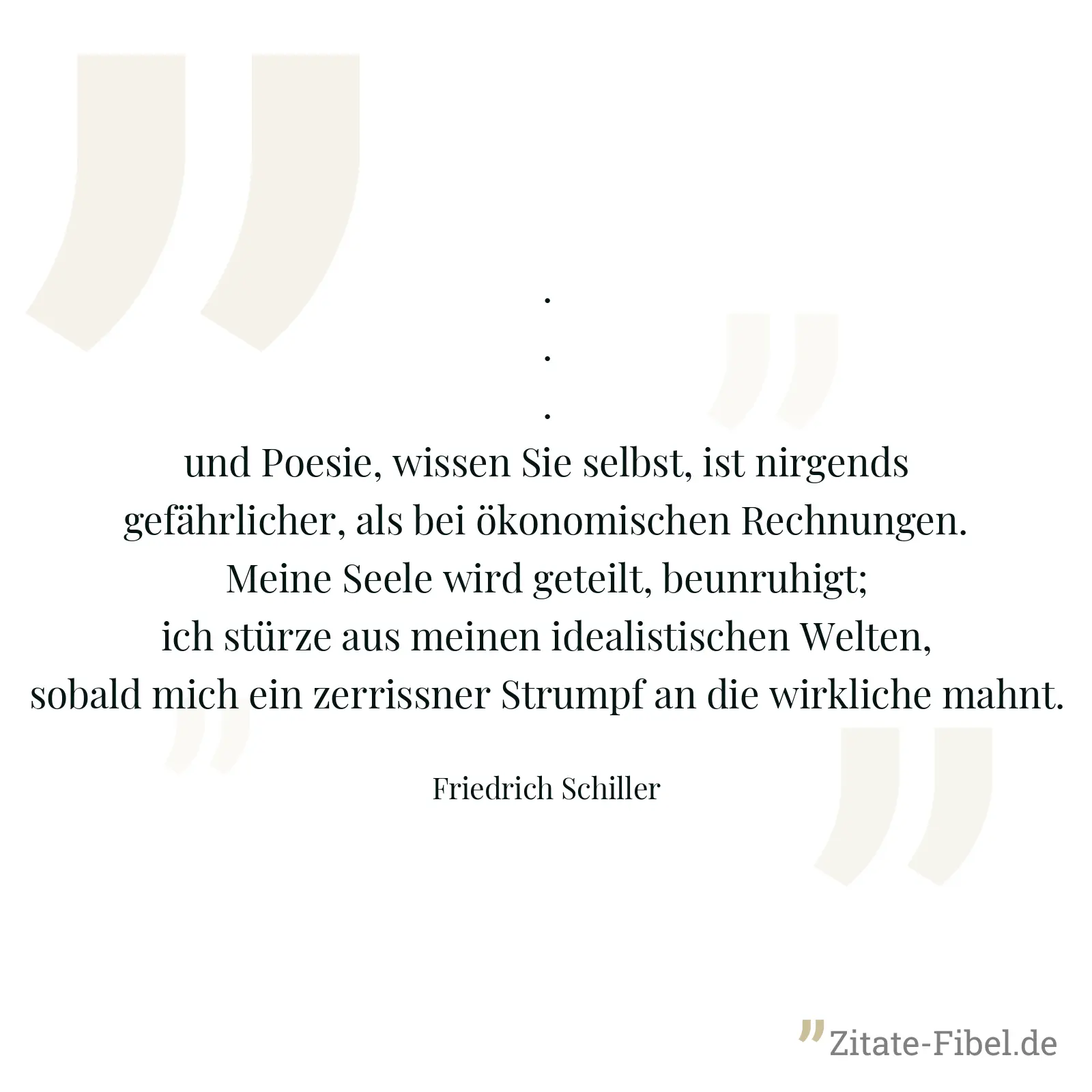 ... und Poesie, wissen Sie selbst, ist nirgends gefährlicher, als bei ökonomischen Rechnungen. Meine Seele wird geteilt, beunruhigt; ich stürze aus meinen idealistischen Welten, sobald mich ein zerrissner Strumpf an die wirkliche mahnt. - Friedrich Schiller
