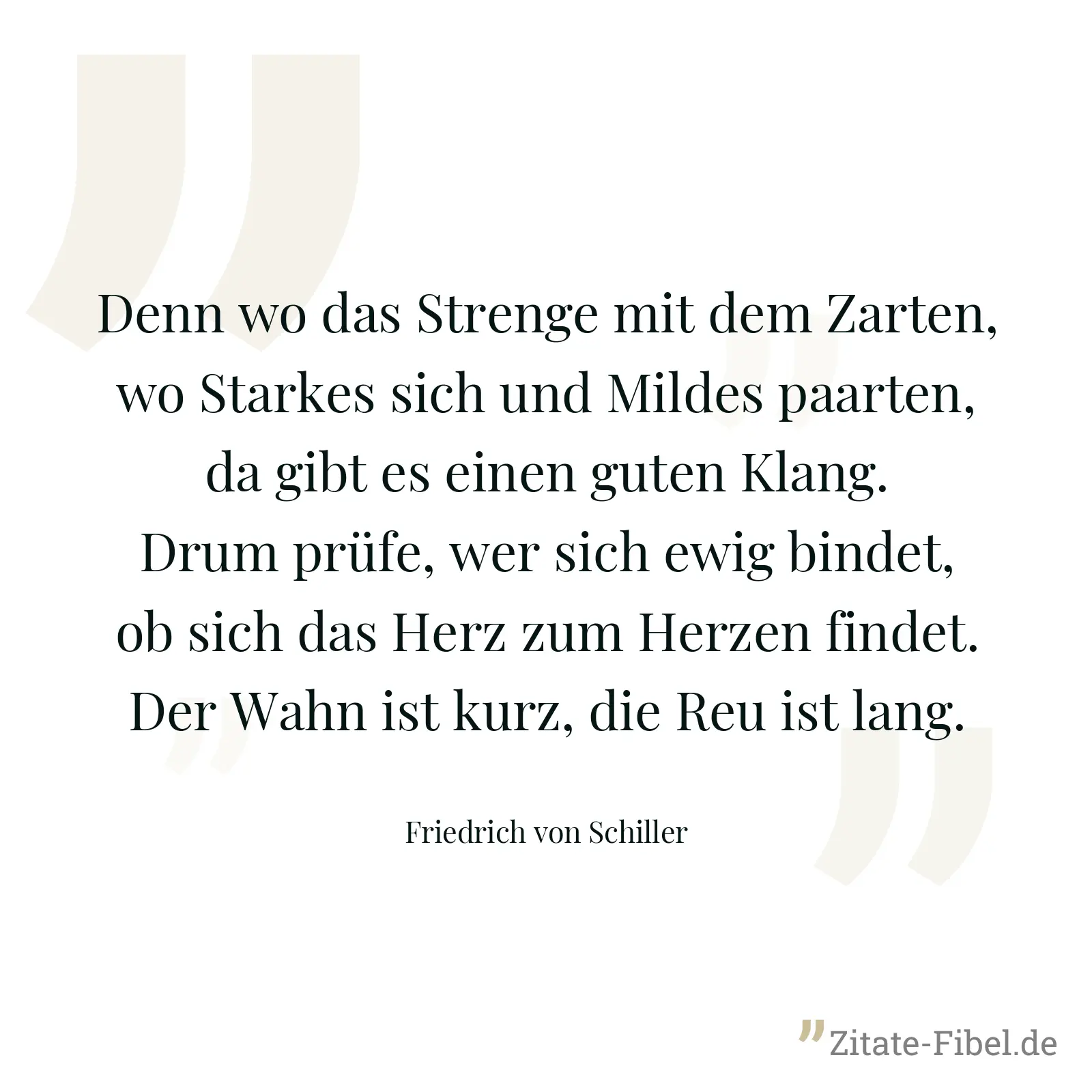 Denn wo das Strenge mit dem Zarten, wo Starkes sich und Mildes paarten, da gibt es einen guten Klang. Drum prüfe, wer sich ewig bindet, ob sich das Herz zum Herzen findet. Der Wahn ist kurz, die Reu ist lang. - Friedrich von Schiller