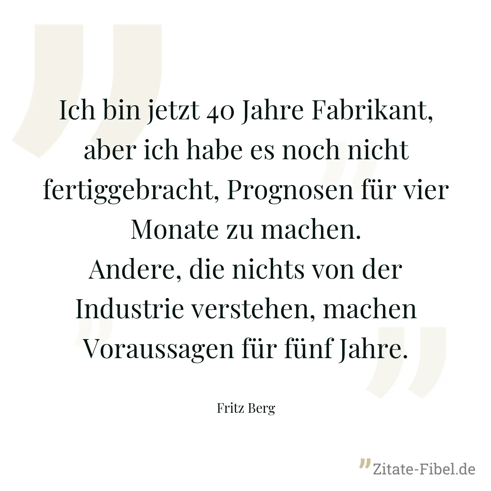 Ich bin jetzt 40 Jahre Fabrikant, aber ich habe es noch nicht fertiggebracht, Prognosen für vier Monate zu machen. Andere, die nichts von der Industrie verstehen, machen Voraussagen für fünf Jahre. - Fritz Berg