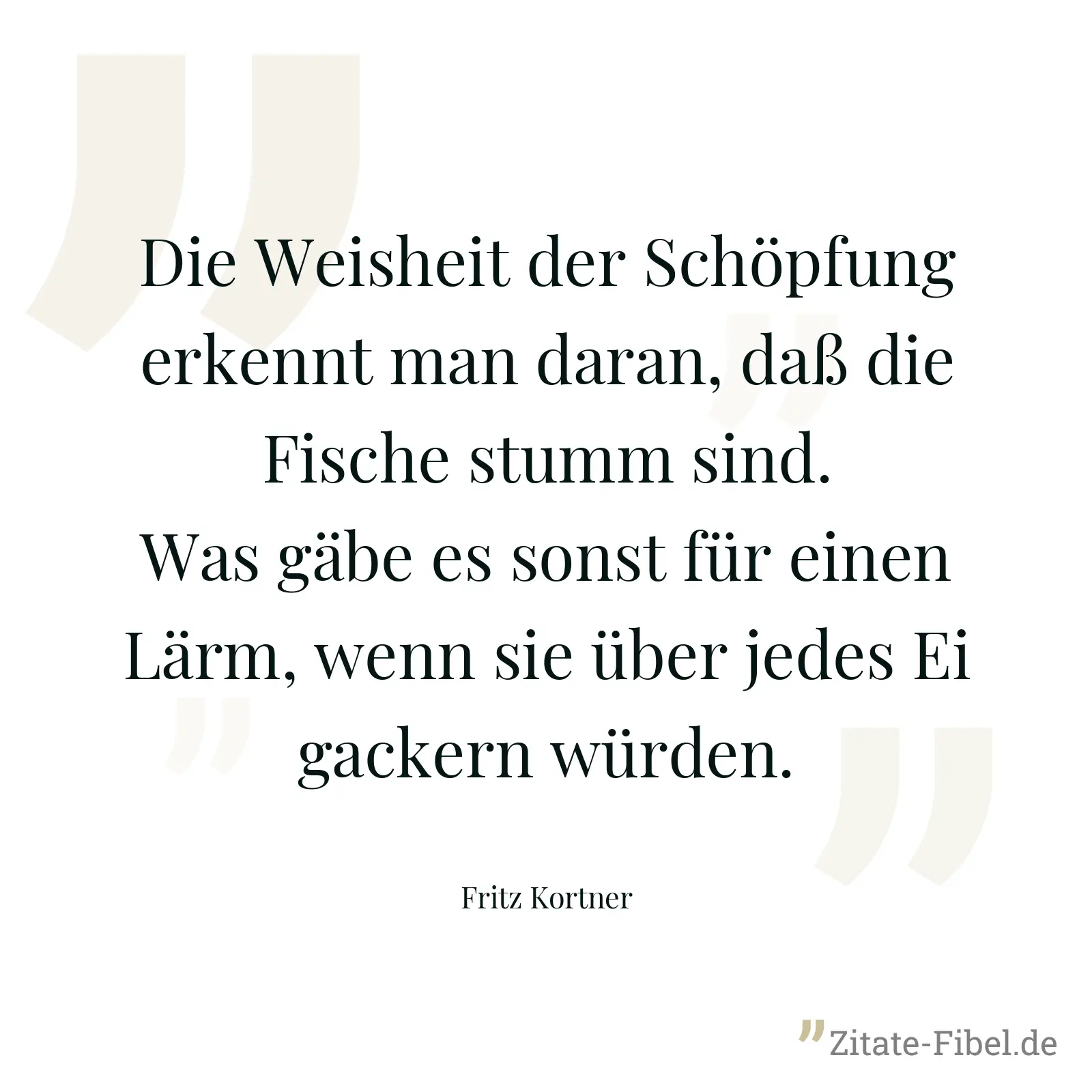 Die Weisheit der Schöpfung erkennt man daran, daß die Fische stumm sind. Was gäbe es sonst für einen Lärm, wenn sie über jedes Ei gackern würden. - Fritz Kortner