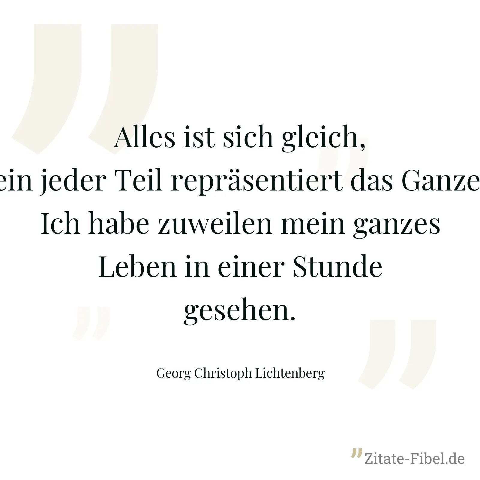 Alles ist sich gleich, ein jeder Teil repräsentiert das Ganze. Ich habe zuweilen mein ganzes Leben in einer Stunde gesehen. - Georg Christoph Lichtenberg
