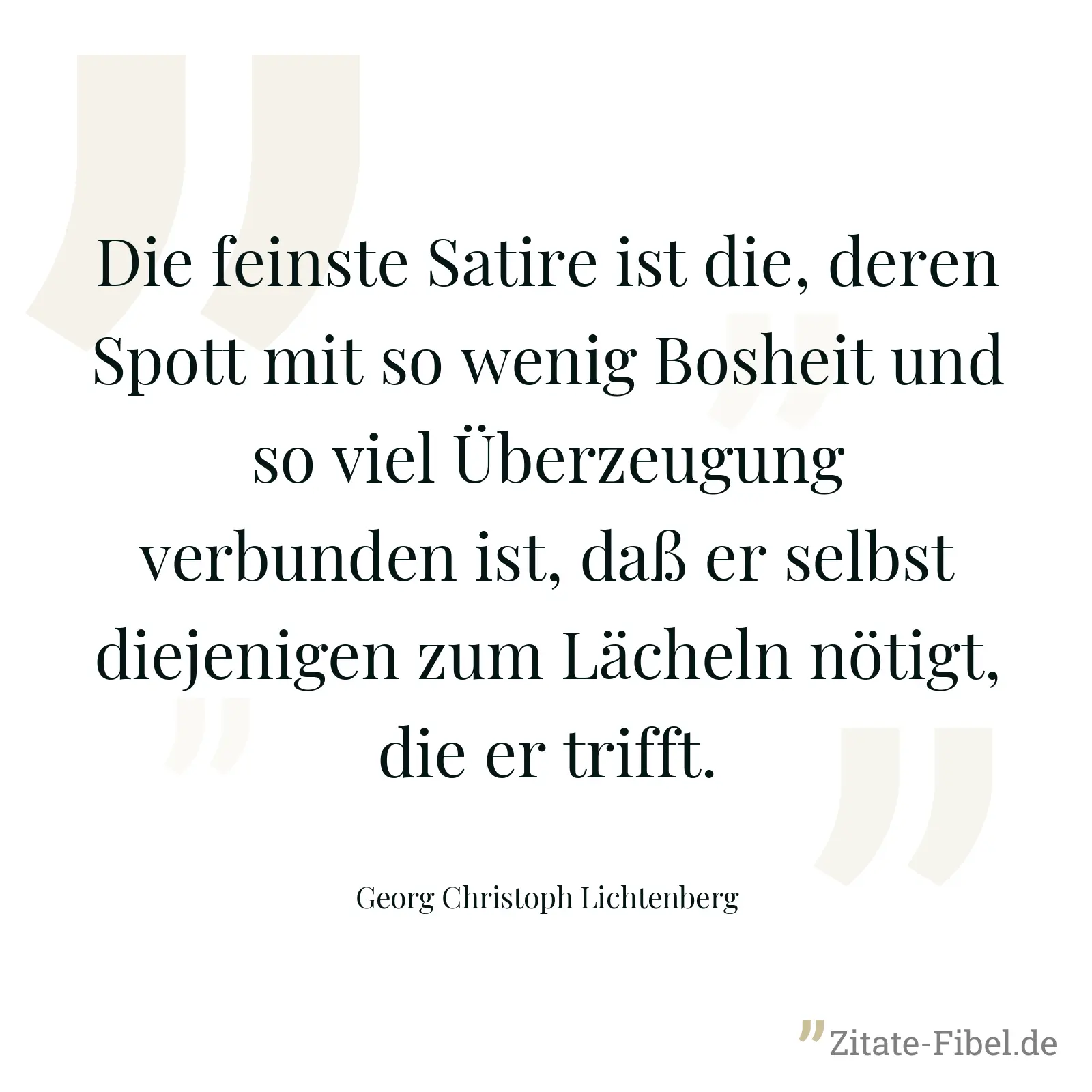 Die feinste Satire ist die, deren Spott mit so wenig Bosheit und so viel Überzeugung verbunden ist, daß er selbst diejenigen zum Lächeln nötigt, die er trifft. - Georg Christoph Lichtenberg