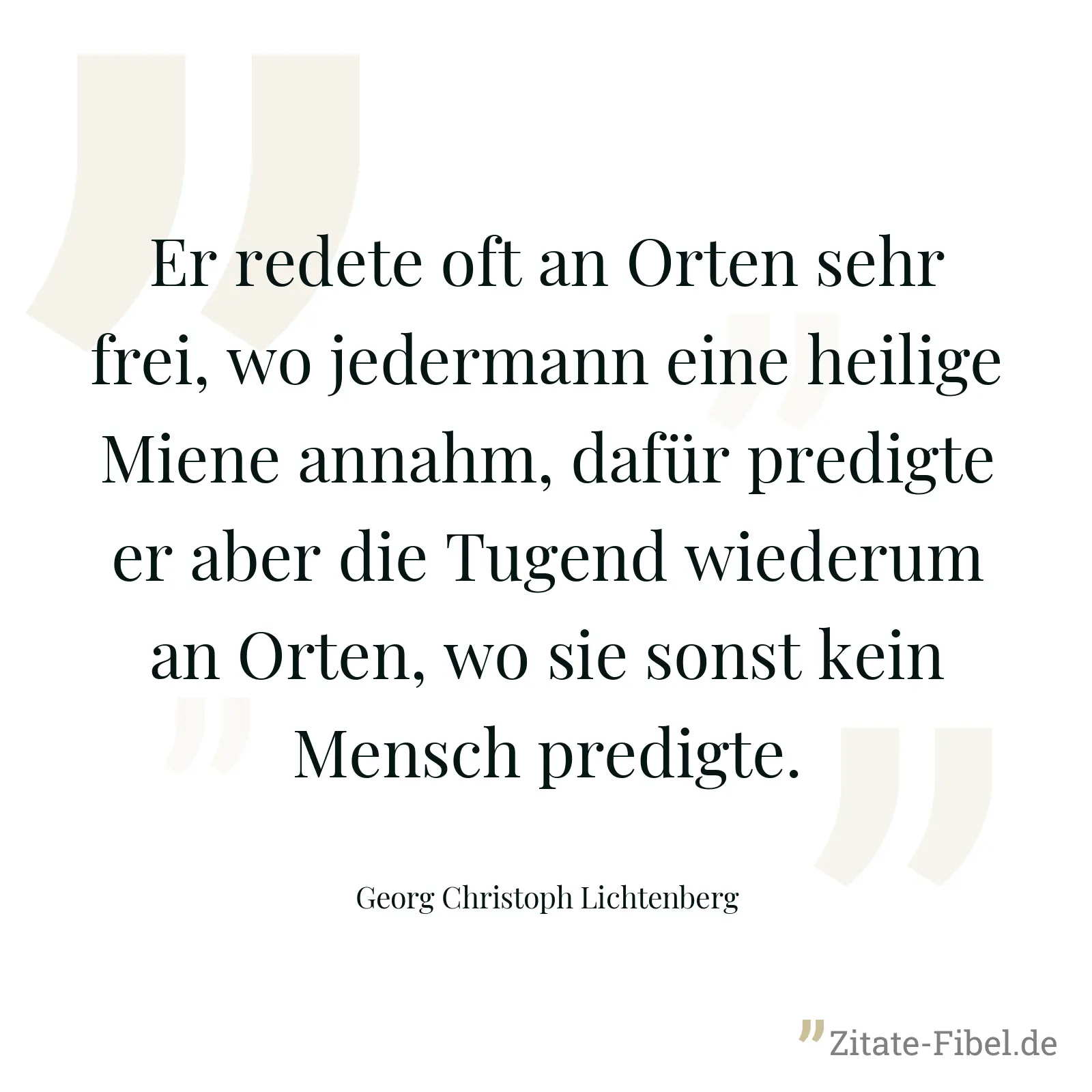 Er redete oft an Orten sehr frei, wo jedermann eine heilige Miene annahm, dafür predigte er aber die Tugend wiederum an Orten, wo sie sonst kein Mensch predigte. - Georg Christoph Lichtenberg