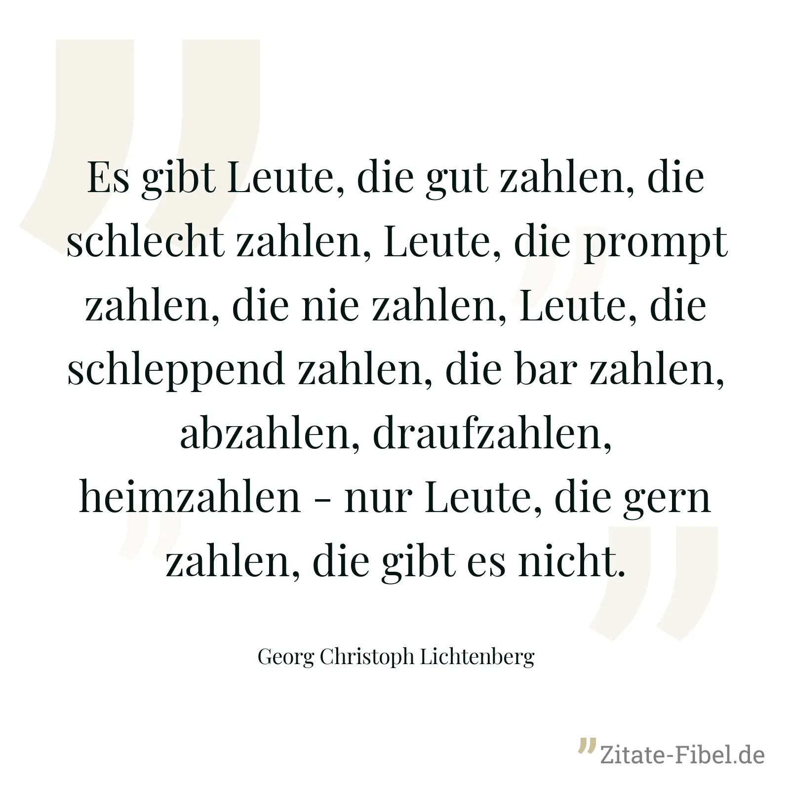 Es gibt Leute, die gut zahlen, die schlecht zahlen, Leute, die prompt zahlen, die nie zahlen, Leute, die schleppend zahlen, die bar zahlen, abzahlen, draufzahlen, heimzahlen - nur Leute, die gern zahlen, die gibt es nicht. - Georg Christoph Lichtenberg