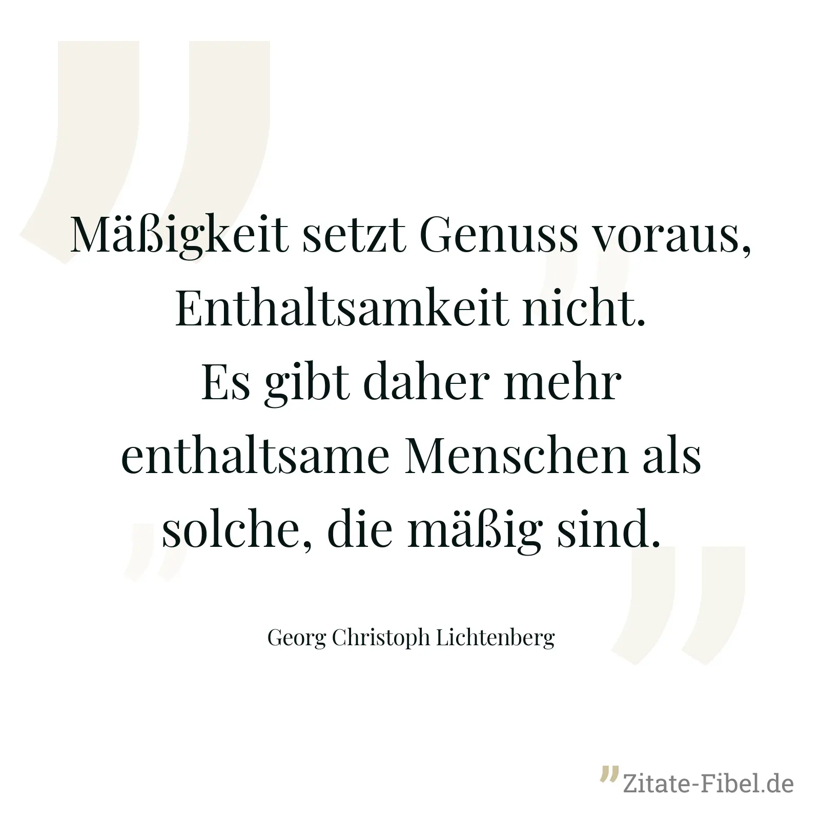 Mäßigkeit setzt Genuss voraus, Enthaltsamkeit nicht. Es gibt daher mehr enthaltsame Menschen als solche, die mäßig sind. - Georg Christoph Lichtenberg