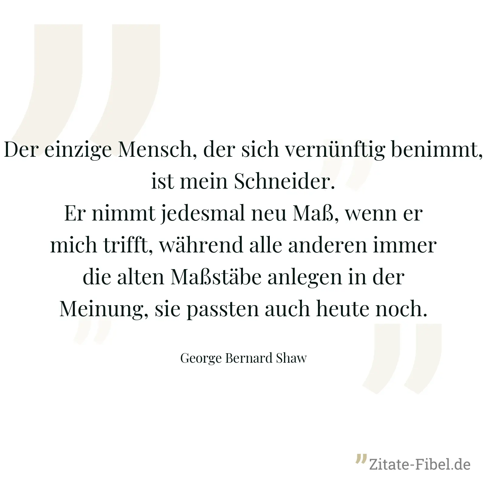 Der einzige Mensch, der sich vernünftig benimmt, ist mein Schneider. Er nimmt jedesmal neu Maß, wenn er mich trifft, während alle anderen immer die alten Maßstäbe anlegen in der Meinung, sie passten auch heute noch. - George Bernard Shaw