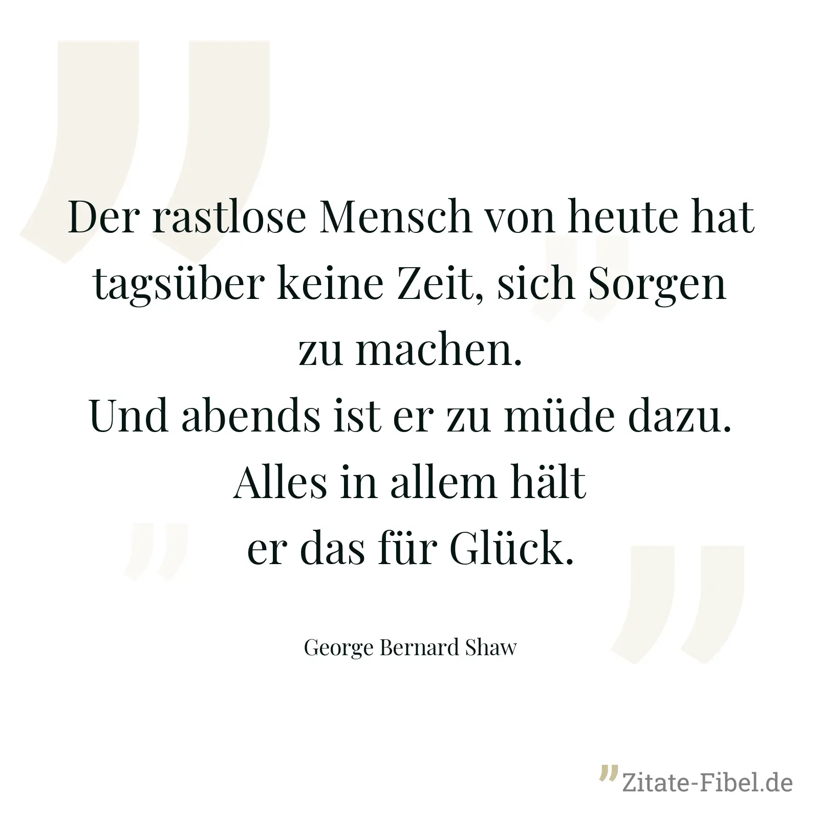 Der rastlose Mensch von heute hat tagsüber keine Zeit, sich Sorgen zu machen. Und abends ist er zu müde dazu. Alles in allem hält er das für Glück. - George Bernard Shaw