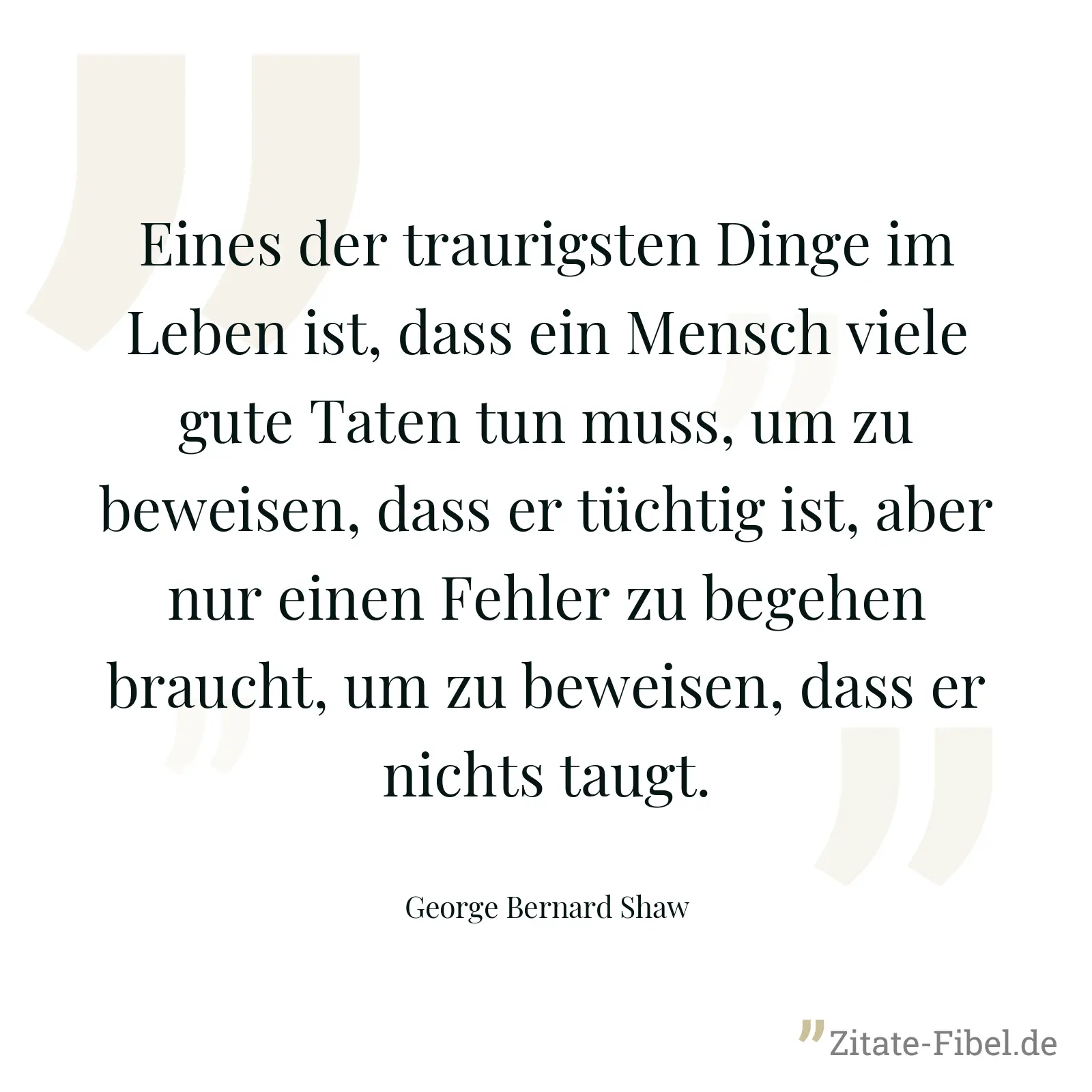 Eines der traurigsten Dinge im Leben ist, dass ein Mensch viele gute Taten tun muss, um zu beweisen, dass er tüchtig ist, aber nur einen Fehler zu begehen braucht, um zu beweisen, dass er nichts taugt. - George Bernard Shaw