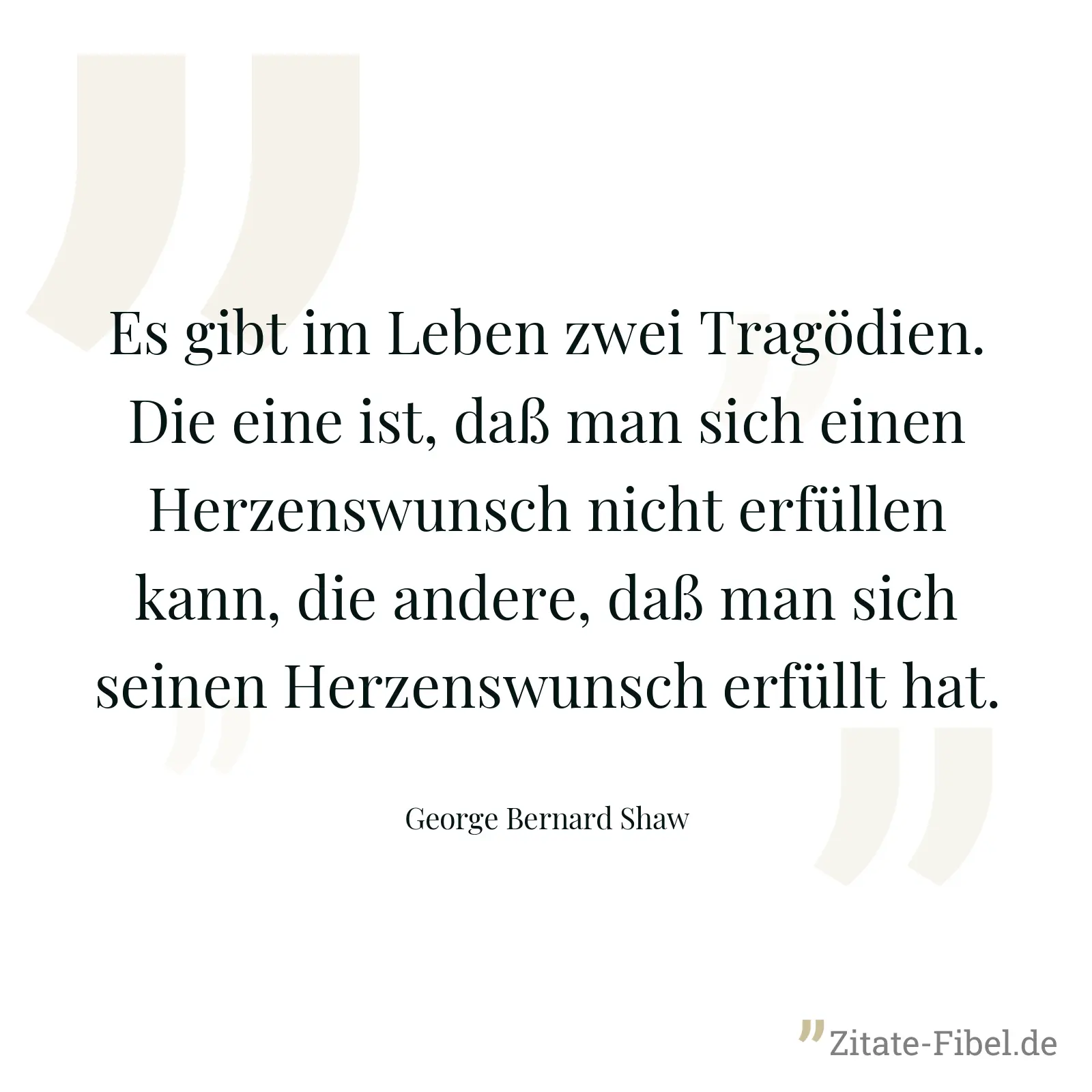 Es gibt im Leben zwei Tragödien. Die eine ist, daß man sich einen Herzenswunsch nicht erfüllen kann, die andere, daß man sich seinen Herzenswunsch erfüllt hat. - George Bernard Shaw