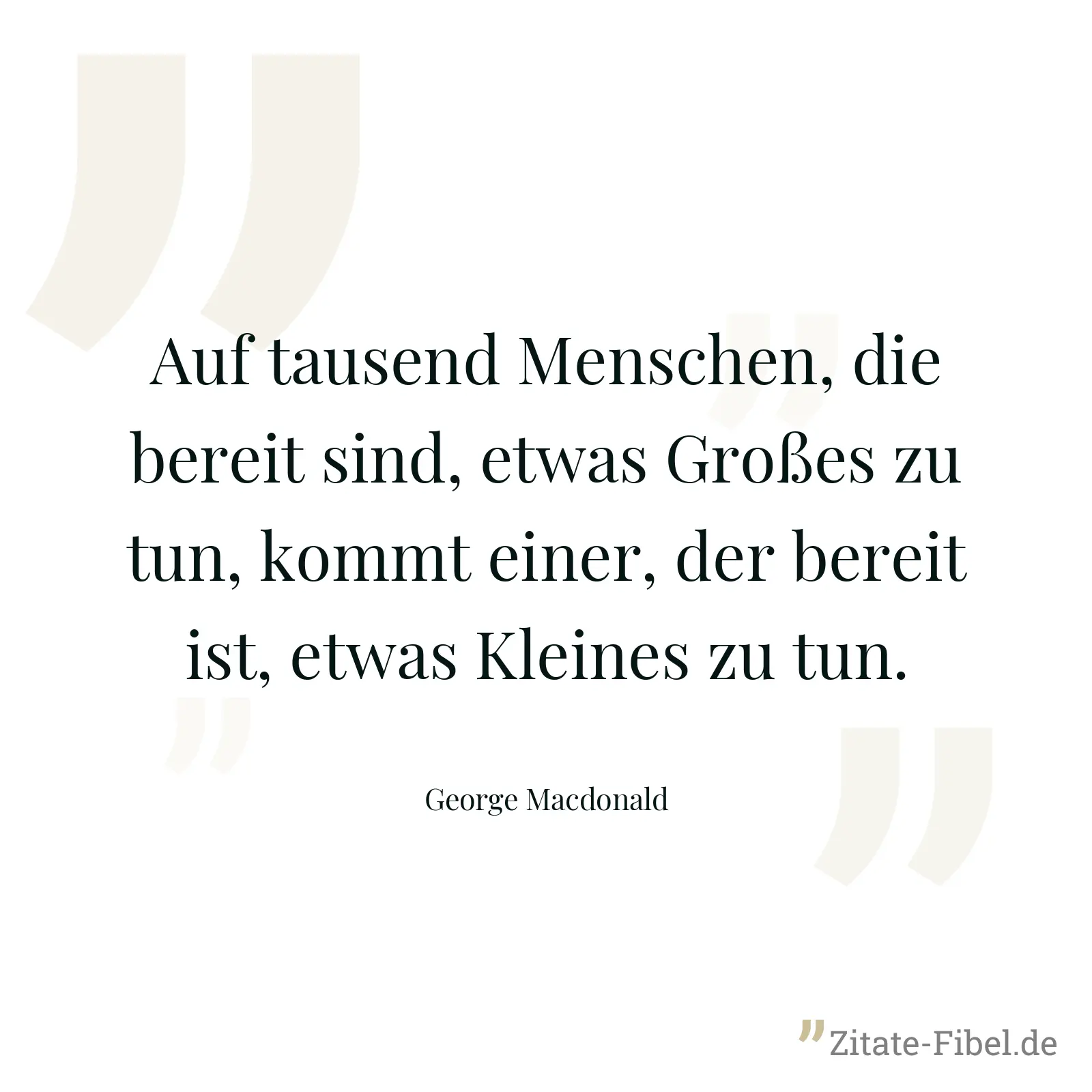 Auf tausend Menschen, die bereit sind, etwas Großes zu tun, kommt einer, der bereit ist, etwas Kleines zu tun. - George Macdonald