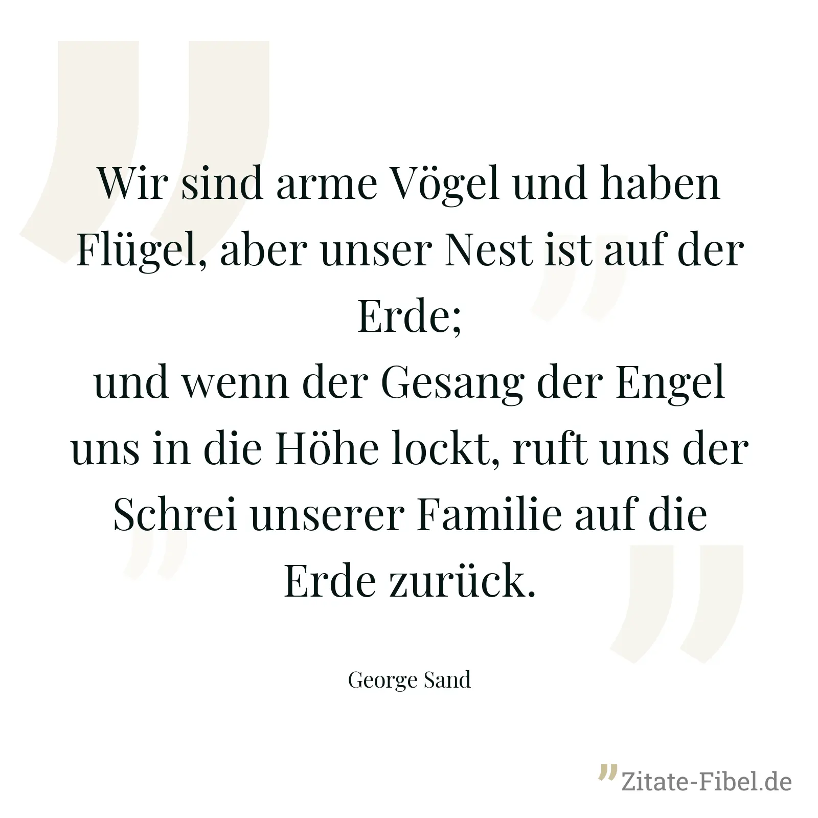 Wir sind arme Vögel und haben Flügel, aber unser Nest ist auf der Erde; und wenn der Gesang der Engel uns in die Höhe lockt, ruft uns der Schrei unserer Familie auf die Erde zurück. - George Sand