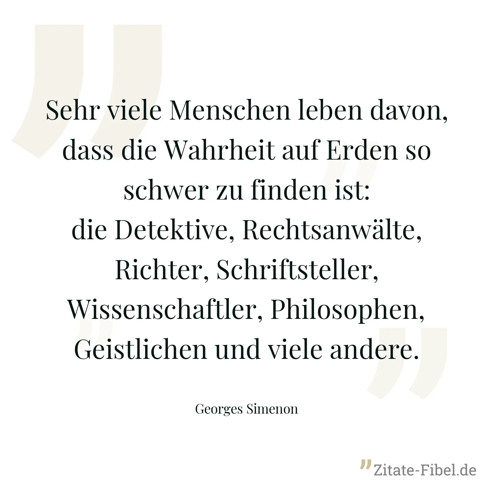 Sehr viele Menschen leben davon, dass die Wahrheit auf Erden so schwer zu finden ist: die Detektive, Rechtsanwälte, Richter, Schriftsteller, Wissenschaftler, Philosophen, Geistlichen und viele andere. - Georges Simenon