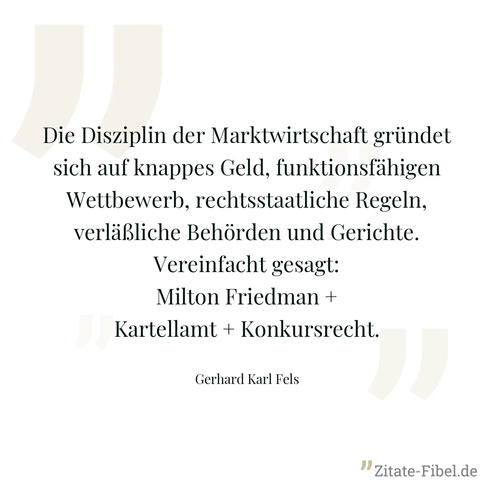 Die Disziplin der Marktwirtschaft gründet sich auf knappes Geld, funktionsfähigen Wettbewerb, rechtsstaatliche Regeln, verläßliche Behörden und Gerichte. Vereinfacht gesagt: Milton Friedman + Kartellamt + Konkursrecht. - Gerhard Karl Fels
