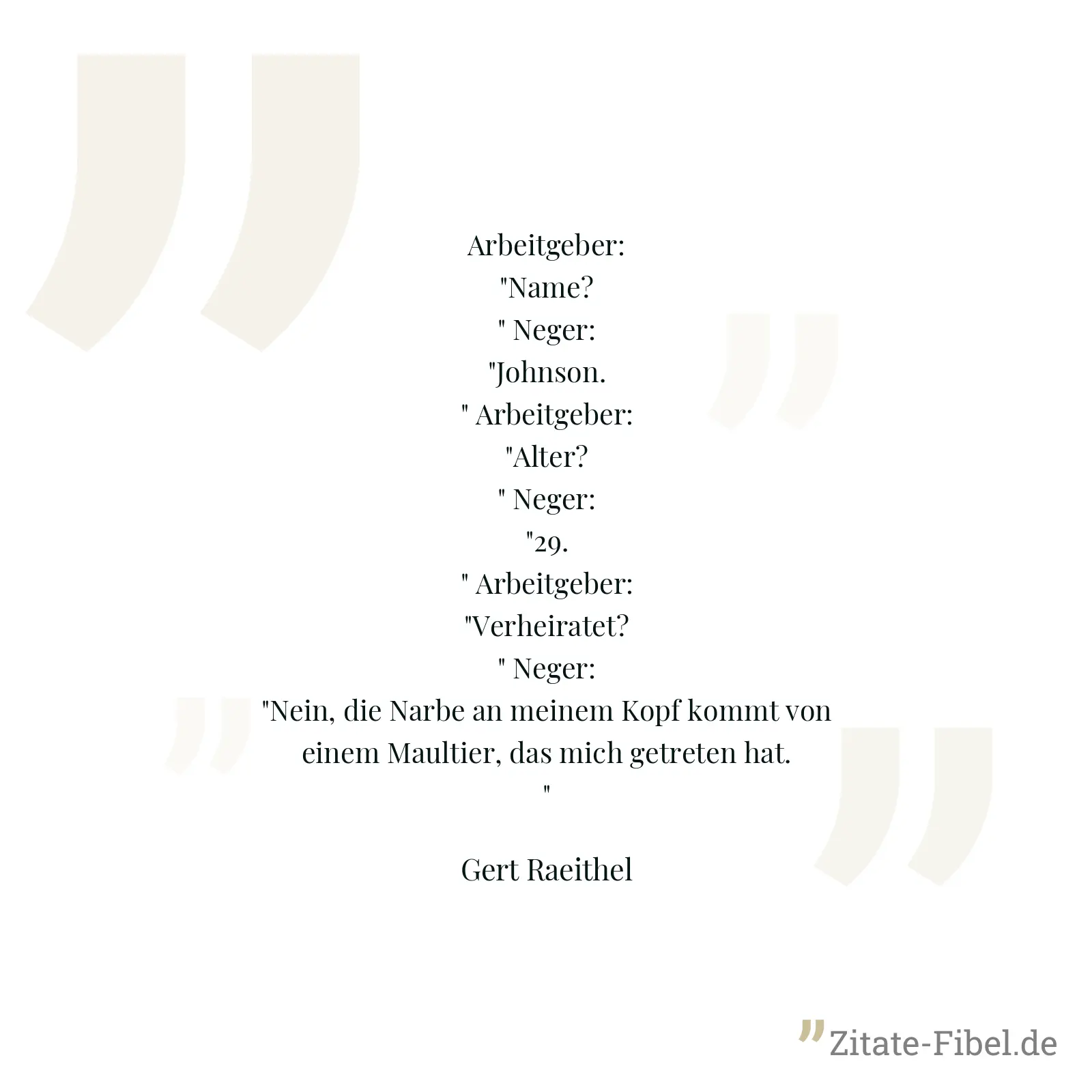 Arbeitgeber: "Name?" Neger: "Johnson." Arbeitgeber: "Alter?" Neger: "29." Arbeitgeber: "Verheiratet?" Neger: "Nein, die Narbe an meinem Kopf kommt von einem Maultier, das mich getreten hat." - Gert Raeithel